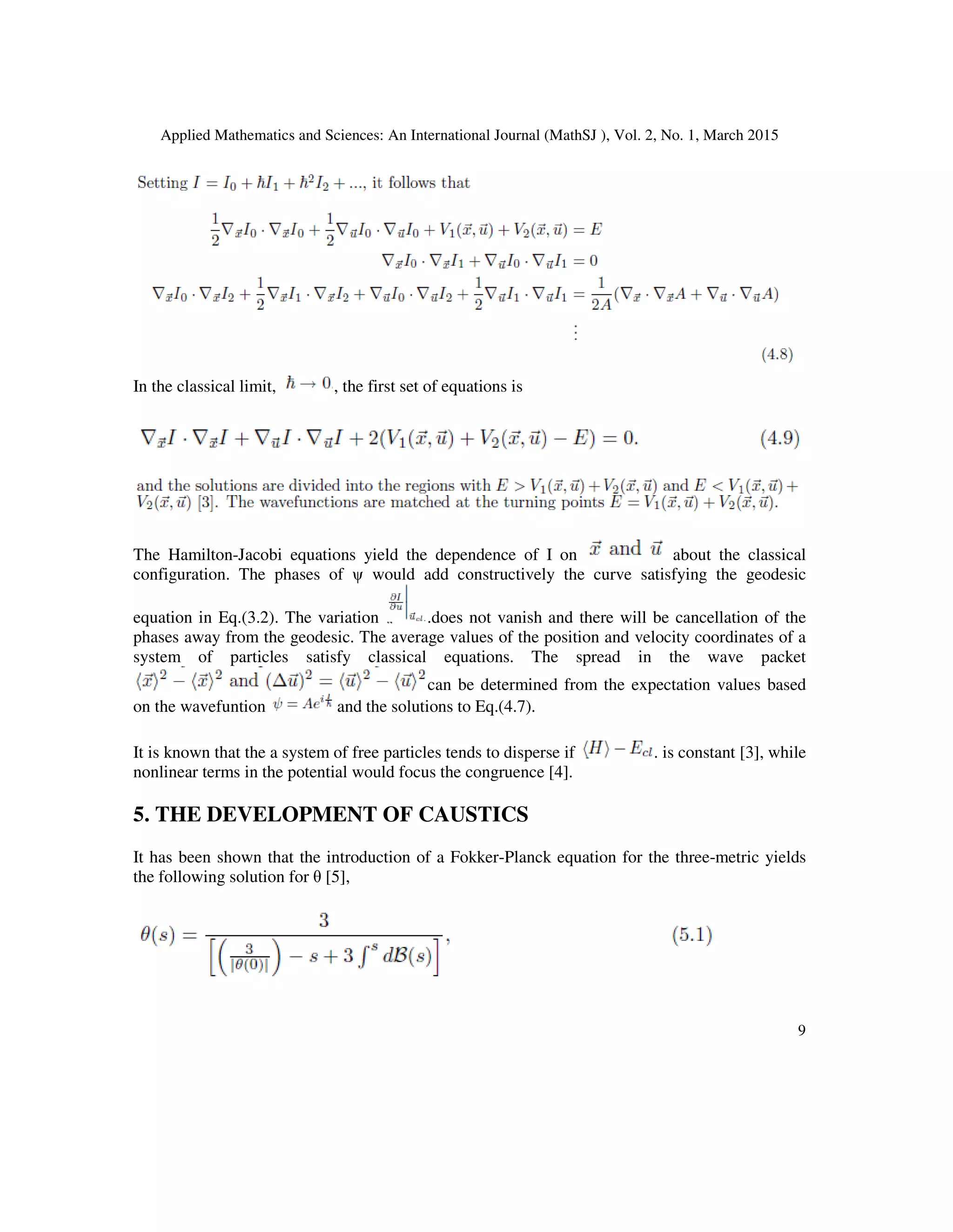 Applied Mathematics and Sciences: An International Journal (MathSJ ), Vol. 2, No. 1, March 2015
9
In the classical limit, , the first set of equations is
The Hamilton-Jacobi equations yield the dependence of I on about the classical
configuration. The phases of ψ would add constructively the curve satisfying the geodesic
equation in Eq.(3.2). The variation .does not vanish and there will be cancellation of the
phases away from the geodesic. The average values of the position and velocity coordinates of a
system of particles satisfy classical equations. The spread in the wave packet
can be determined from the expectation values based
on the wavefuntion and the solutions to Eq.(4.7).
It is known that the a system of free particles tends to disperse if . is constant [3], while
nonlinear terms in the potential would focus the congruence [4].
5. THE DEVELOPMENT OF CAUSTICS
It has been shown that the introduction of a Fokker-Planck equation for the three-metric yields
the following solution for θ [5],
 