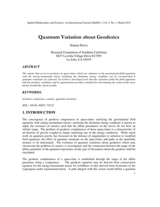 Applied Mathematics and Sciences: An International Journal (MathSJ ), Vol. 2, No. 1, March 2015
1
Quantum Variation about Geodesics
Simon Davis
Research Foundation of Southern California
8837 La Jolla Village Drive #13595
La Jolla, CA 92039
ABSTRACT
The caustic that occur in geodesics in space-times which are solutions to the gravitational field equations
with the energy-momentum tensor satisfying the dominant energy condition can be circumvented if
quantum variations are allowed. An action is developed such that the variation yields the field equations
and the geodesic condition, and its quantization provides a method for determining the extent of the wave
packet around the classical path.
KEYWORDS:
Geodesic congruence, caustics, quantum variations
MSC: 34C40, 49S05, 53C22
1. INTRODUCTION
The convergence of geodesic congruences in space-times satisfying the gravitational field
equations with energy-momentum tensors satisfying the dominant energy condition is known to
imply the existence of caustics such that the affine parameters on the curves do not have an
infinite range. The problem of geodesic completeness of these space-times is a characteristic of
all theories of gravity coupled to matter satisfying one of the energy conditions. While much
work on quantum gravity has focussed on the absence of singularities in solutions to modified
field equations, the effect of quantum variations on the space-times and paths in the manifolds
remains to be determined. The existence of quantum variations about geodesics which may
circumvent the problem of caustics is investigated, and the connection between the range of the
affine parameter of the quantum trajectories on the type of fluctuation about the geodesic shall be
elucidated.
The geodesic completeness of a space-time is established through the range of the affine
parameter along a congruence. The geodesic equation may be derived from conservation
equation for the energy-momentum tensor for worldlines of dust derived from invariance of the
Lagrangian under reparameterization. A path integral with this action would define a quantum
 