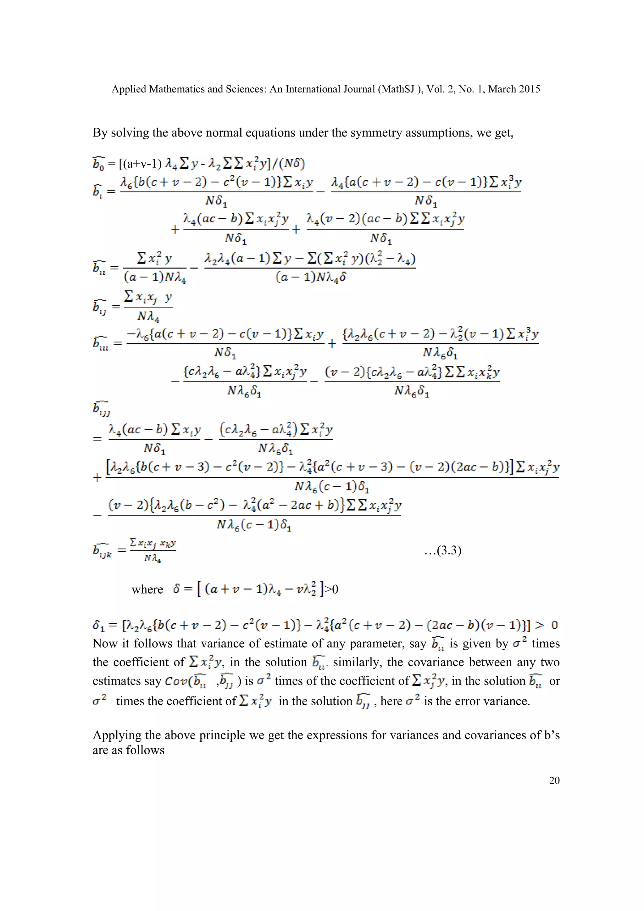 Applied Mathematics and Sciences: An International Journal (MathSJ ), Vol. 2, No. 1, March 2015
20
By solving the above normal equations under the symmetry assumptions, we get,
= [(a+v-1) -
…(3.3)
where >0
Now it follows that variance of estimate of any parameter, say is given by times
the coefficient of , in the solution similarly, the covariance between any two
estimates say , ) is times of the coefficient of , in the solution or
times the coefficient of in the solution , here is the error variance.
Applying the above principle we get the expressions for variances and covariances of b’s
are as follows
 