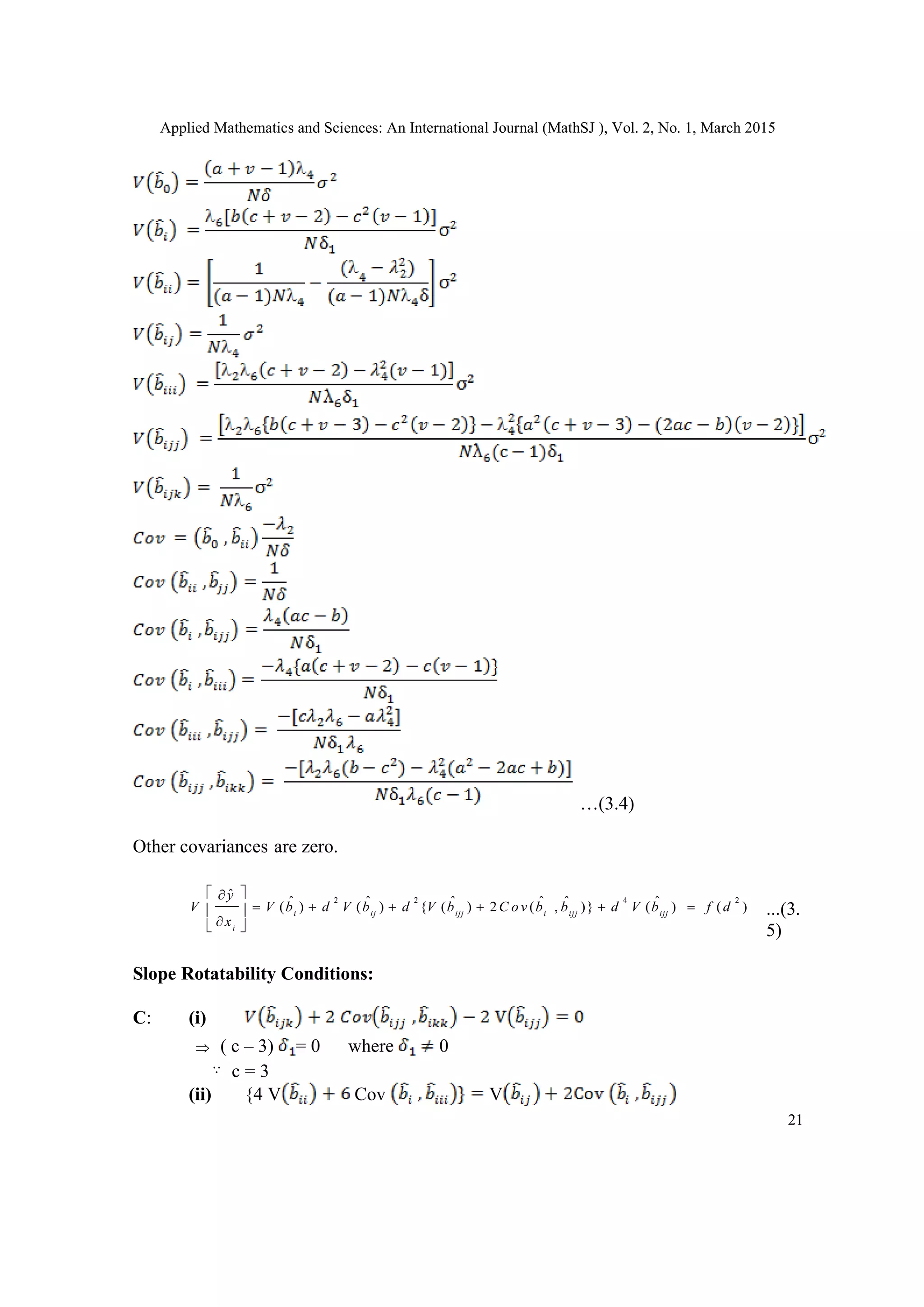 Applied Mathematics and Sciences: An International Journal (MathSJ ), Vol. 2, No. 1, March 2015
21
…(3.4)
Other covariances are zero.
...(3.
5)
Slope Rotatability Conditions:
C: (i)
 ( c – 3) = 0 where 0
c = 3
(ii) {4 V Cov V
2 2 4 2
ˆ
ˆ ˆ ˆ ˆ ˆ ˆ( ) ( ) { ( ) 2 ( , )} ( ) ( )i ij ijj i ijj ijj
i
y
V V b d V b d V b C o v b b d V b f d
x
 
      
 
 