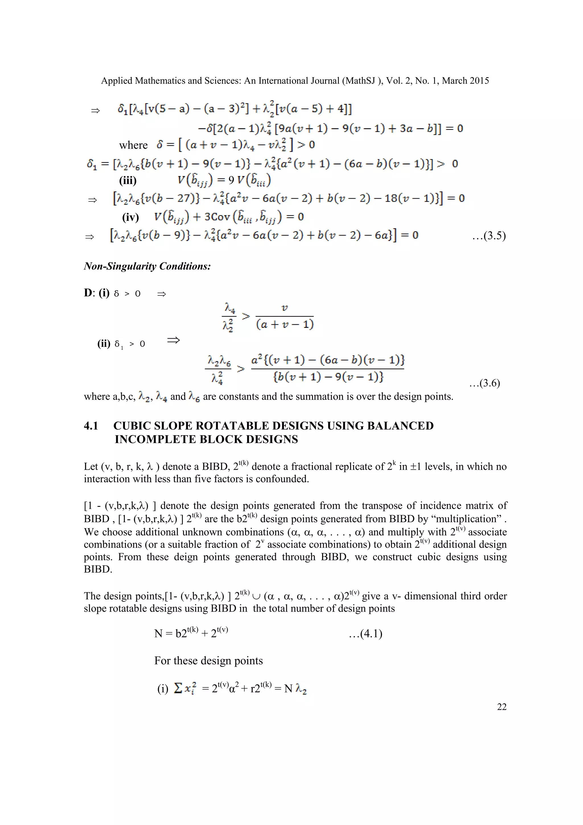 Applied Mathematics and Sciences: An International Journal (MathSJ ), Vol. 2, No. 1, March 2015
22

where
(iii) 9

(iv)
 …(3.5)
Non-Singularity Conditions:
D: (i) δ > 0 
(ii) 1
δ > 0 
…(3.6)
where a,b,c, , and are constants and the summation is over the design points.
4.1 CUBIC SLOPE ROTATABLE DESIGNS USING BALANCED
INCOMPLETE BLOCK DESIGNS
Let (v, b, r, k,  ) denote a BIBD, 2t(k)
denote a fractional replicate of 2k
in 1 levels, in which no
interaction with less than five factors is confounded.
[1 - (v,b,r,k,) ] denote the design points generated from the transpose of incidence matrix of
BIBD , [1- (v,b,r,k,) ] 2t(k)
are the b2t(k)
design points generated from BIBD by “multiplication” .
We choose additional unknown combinations (, , , . . . , ) and multiply with 2t(v)
associate
combinations (or a suitable fraction of 2v
associate combinations) to obtain 2t(v)
additional design
points. From these deign points generated through BIBD, we construct cubic designs using
BIBD.
The design points,[1- (v,b,r,k,) ] 2t(k)
 ( , , , . . . , )2t(v)
give a v- dimensional third order
slope rotatable designs using BIBD in the total number of design points
N = b2t(k)
+ 2t(v)
…(4.1)
For these design points
(i) = 2t(v)
α2
+ r2t(k)
= N
 