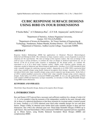 Applied Mathematics and Sciences: An International Journal (MathSJ ), Vol. 2, No. 1, March 2015
17
CUBIC RESPONSE SURFACE DESIGNS
USING BIBD IN FOUR DIMENSIONS
P.Seshu Babu,2
A.V.Dattatreya Rao1
, G.V.S.R. Anjaneyulu1
and K.Srinivas3
1
Department of Statistics, Acharya Nagarjuna University,
Guntur- 522 510.(A.P),INDIA.
2
Department of Science & Humanities, Sri Vasavi Institute of Engineering &
Technology, Nandamuru, Padana Mandal, Krishna District – 521 369 (A.P), INDIA.
3
Department of Statistics, Andhra Loyola College, Vijayawada-520008.
ABSTRACT
Response Surface Methodology (RSM) has applications in Chemical, Physical, Meteorological,
Industrial and Biological fields. The estimation of slope response surface occurs frequently in practical
situations for the experimenter. The rates of change of the response surface, like rates of change in the
yield of crop to various fertilizers, to estimate the rates of change in chemical experiments etc. are of
interest. If the fit of second order response is inadequate for the design points, we continue the
experiment so as to fit a third order response surface. Higher order response surface designs are
sometimes needed in Industrial and Meteorological applications. Gardiner et al (1959) introduced third
order rotatable designs for exploring response surface. Anjaneyulu et al (1994-1995) constructed third
order slope rotatable designs using doubly balanced incomplete block designs. Anjaneyulu et al (2001)
introduced third order slope rotatable designs using central composite type design points. Seshu babu et
al (2011) studied modified construction of third order slope rotatable designs using central composite
designs. Seshu babu et al (2014) constructed TOSRD using BIBD. In view of wide applicability of third
order models in RSM and importance of slope rotatability, we introduce A Cubic Slope Rotatable Designs
Using BIBD in four dimensions.
KEYWORDS AND PHRASES:
Third Order Slope Rotatable Design, Balanced Incomplete Block Designs.
1. INTRODUCTION
Box and Hunter (1957) proved that a necessary and sufficient condition for a design of order d (d
=1, 2) to be rotatable is that the moments of the independent variable be the same, through order
2d, as those of a spherical distribution or that these moments be invariant under a rotation around
its centre. Gardiner et al (1959) obtained some third order rotatable designs for two and three
factors. Draper (1960a, b) obtained some further third order rotatable designs in three and four
dimensions. Das (1961) also obtained some new Third Order Rotatable Designs (TORD) up to
eight factors. Das and Narasimham (1962) constructed TORD both sequential and non sequential,
up to fifteen factors, using Doubly Balanced Incomplete Block Designs (BIBD) and
complementary BIBD.
 