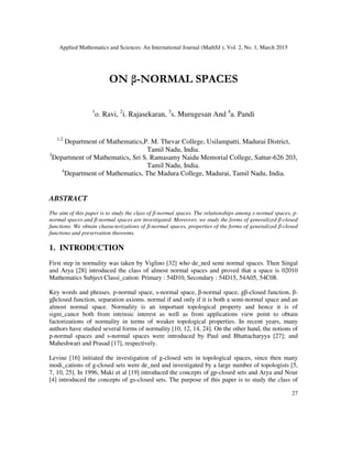 Applied Mathematics and Sciences: An International Journal (MathSJ ), Vol. 2, No. 1, March 2015
27
ON β-NORMAL SPACES
1
o. Ravi, 2
i. Rajasekaran, 3
s. Murugesan And 4
a. Pandi
1;2
Department of Mathematics,P. M. Thevar College, Usilampatti, Madurai District,
Tamil Nadu, India.
3
Department of Mathematics, Sri S. Ramasamy Naidu Memorial College, Sattur-626 203,
Tamil Nadu, India.
4
Department of Mathematics, The Madura College, Madurai, Tamil Nadu, India.
ABSTRACT
The aim of this paper is to study the class of β-normal spaces. The relationships among s-normal spaces, p-
normal spaces and β-normal spaces are investigated. Moreover, we study the forms of generalized β-closed
functions. We obtain characterizations of β-normal spaces, properties of the forms of generalized β-closed
functions and preservation theorems.
1. INTRODUCTION
First step in normality was taken by Viglino [32] who de_ned semi normal spaces. Then Singal
and Arya [28] introduced the class of almost normal spaces and proved that a space is 02010
Mathematics Subject Classi_cation: Primary : 54D10, Secondary : 54D15, 54A05, 54C08.
Key words and phrases. p-normal space, s-normal space, β-normal space, gβ-closed function, β-
gβclosed function, separation axioms. normal if and only if it is both a semi-normal space and an
almost normal space. Normality is an important topological property and hence it is of
signi_cance both from intrinsic interest as well as from applications view point to obtain
factorizations of normality in terms of weaker topological properties. In recent years, many
authors have studied several forms of normality [10, 12, 14, 24]. On the other hand, the notions of
p-normal spaces and s-normal spaces were introduced by Paul and Bhattacharyya [27]; and
Maheshwari and Prasad [17], respectively.
Levine [16] initiated the investigation of g-closed sets in topological spaces, since then many
modi_cations of g-closed sets were de_ned and investigated by a large number of topologists [5,
7, 10, 25]. In 1996, Maki et al [19] introduced the concepts of gp-closed sets and Arya and Nour
[4] introduced the concepts of gs-closed sets. The purpose of this paper is to study the class of
 