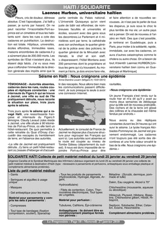 HAITI / SOLIDARITE
                              Laennec Hurbon, universitaire haïtien
      Pleurs, cris de douleur, détresse      partie centrale du Palais national.            et faire attention a de nouvelles se-
absolue. Cʼest lʼapocalypse. Jʼai failli y   LʼUniversité Quisqueya quʼon vient             cousses. Je nʼose pas te parler de tous
passer, je survis par hasard. On ne          juste de bâtir est effondree; de nom-          les disparus, je suis sous le choc le
peut raconter lʼirracontable.Port-au-        breuses facultés et universités et             plus terrible de ma vie; un autre pays
prince est un cimetière et tous les habi-    écoles, souvent avec des gens sous             est a penser. On est de nouveau à lʼan
tants sont dans les rues a cote des          les decombres.Le Parlement et 4 mi-
                                                                                            zéro en Haïti. Des que cʼest possible,
cadavres en putréfaction. La destruc-        nistères sont par terre; la cathédrale
                                                                                            je rentrerai en Guadeloupe, puis a
tion est totale. Hôpitaux, universités,      avec son archevêque; le quartier géné-
                                                                                            Paris, pour inciter à la solidarité, rapide,
écoles effondres, Immeubles rases,           ral de la police avec des policiers; le
maisons encombrées de cadavres.Il y                                                         immédiate, car avec les cadavres, on
                                             quartier général de la Minustah avec
a sûrement plus de 200.000 morts. Les        Henabi, le chef et son staff.                  aura dʼautres catastrophes comme le
symboles de lʼEtat nʼexistent plus, ils      > disparaissent; lʼhôtel Montana avec          cholera ou autre chose. On a besoin de
étaient déjà falots. Jʼai vu sous mes        200 personnes dont le propriétaire et          tout; A bientôt Laennec HURBON [Uni-
yeux sʼeffondrer lʼimmeuble de la direc-     tous les gens qui sʼy trouvaient. Au mo-       versitaire haïtien bien connu en Gua-
tion générale des impôts ainsi que la        ment je tʼécris, je dois encore faire vite,    deloupe et Martinique]
                           Séisme en Haïti : Nous craignons une épidémie
                                             Anne-Diandra Louarn (lefigaro.fr) 15/01/2010
TÉMOIGNAGE - Autorités absentes,             lir des rescapés. Nous allons bien mais        ravitaillés.
cadavres dans les rues, routes cou-          les communications passent difficile-
pées et répliques constantes : une           ment. Je suis presque la seule à avoir         «Nous craignons une épidémie»
internaute du Figaro.fr qui se trouve        une connexion Internet.
à Jacmel, une ville au sud de l'île                                                         Un jeune Français s'est rendu sur la
pratiquement détruite, nous raconte                                                         route hier et m'a dit qu'il y avait au
la situation sur place, trois jours                                                         moins deux semaines de déblayage
après le séisme.                                                                            pour qu'elle soit de nouveau praticable.
                                                                                            Des rochers et de la terre ont glissé
Trois jours après le séisme qui a ra-                                                       des collines et la chaussée est même
vagé Haïti, une ressortissante fran-                                                        fendue par endroits.»
çaise et internaute du Figaro.fr
témoigne. Claudy Lavaud Jules réside                                                        Nous avons eu des répliques
à Jacmel, une ville située à 90 kilomè-                                                     constantes durant les 24 heures qui ont
tres de Port-au-Prince, où elle tient un                                                    suivi le séisme. Le lycée français Alci-
hôtel-restaurant. De quoi permettre à        Actuellement, le consulat de France de
cette retraitée du Quai d'Orsay d'ac-        Jacmel ne dispose plus d'aucune struc-         biades-Pommeyrac de Jacmel est gra-
cueillir des rescapés du tremblement         ture pour regrouper les Français qui           vement endommagé. Les cadavres
de terre, en l'absence des autorités.        sont ici. Les autorités sont absentes et       n'ont toujours pas été sortis des dé-
                                             la route est coupée au niveau de               combres et une forte odeur envahit le
«La ville de Jacmel est pratiquement         Tombe Gâteau (département du sud-              bas de la ville. Nous craignons une épi-
détruite. J'y tiens un petit hôtel-restau-   est). Il nous est donc impossible de re-
rant où j'essaie d'héberger et d'accueil-                                                   démie.»
                                             joindre Port-au-Prince pour être

SOLIDARITE HAÏTI Collecte de petit matériel médical du lundi 25 janvier au vendredi 29 janvier
Urgence Caraïbe et le Syndicat Martiniquais des Infirmiers Libéraux organisent du lundi 25 au vendredi 29 janvier une collecte de
petit matériel médical à destination d'Haïti (type : nécessaire à pansements et perfusions, antiseptiques sous emballage plastique et
compléments alimentaires protéinés).
Liste du petit matériel médical
- Gants                                       - Tous les produits de pansements             Bétadine : (Scrubb, dermique, pom-
                                              (Hydrocoloïde, Hydrogel, Alginate, Ar-        made et tulle)
- Seringues et aiguilles à usage              gent,
unique                                                                                      Dakin, Eau oxygéné, Alcool à 70°
                                              Hydrocellulaire)
- Masques                                                                                   Chlorhexidine (moussante, aqueuse
                                              - Filets de contention, Coton, Ther-          ou alcoolique)
- Gel antiseptique pour les mains.            momètres électroniques, Tout types
                                              de Lingettes.                                 Hibiscrub, Plurexid, Hibitane, Bisep-
Matériel pour pansements y com-                                                             tine, Chlohexibine gilbert, Hibidil, Hi-
pris les sets à pansements :                  Matériel pour perfusion :                     bisprint,
- Compresses                                  Tubulures, Cathlons, Épi-crânienne            Septivon, Solubacter, Ether, Cetav-
                                                                                            lon, Eosine, Hexomédine.
- Tout type de bandages (fixation             Antiseptiques : ils doivent être en
compression, soutien), Sparadrap              conditionnement plastique fermés              Complément alimentaire protéinés.
                                              non périmés :

                                   Le Progressiste - Page 10 - Mercredi 27 janvier 2010
 