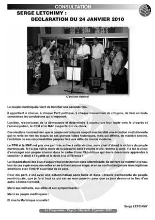 CONSULTATION
       SERGE LETCHIMY :
           DECLARATION DU 24 JANVIER 2010




                                              C'est une victoire!


Le peuple martiniquais vient de trancher une seconde fois.

Il appartient à chacun, à chaque Parti politique, à chaque mouvement de citoyens, de tirer en toute
conscience les conclusions qui s’imposent.

Lucides, respectueux de la démocratie et déterminés à poursuivre leur route vers le progrès et
l’émancipation, le PPM et le MAP respecteront ce choix.

Ces résultats montrent bien que le peuple martiniquais conçoit avec lucidité une évolution institutionnelle
qui ne renie en rien les acquis de ses grandes luttes historiques, mais qui affirme, de manière sereine,
l’ambition de ses responsabilités propres face aux défis du monde moderne.

Le PPM et le MAP ont pris une part très active à cette victoire, mais c’est d’abord la victoire du peuple
martiniquais. Il n’a pas fait le choix de la passivité dans l’attente d’une réforme à venir. Il a fait le choix
d’envisager son propre chemin dans le cadre d’une République qui devra désormais apprendre à
concilier le droit à l’égalité et le droit à la différence !

La responsabilité des élus d’aujourd’hui et de demain sera déterminante. Ils devront se montrer à la hau-
teur de ces espérances nouvelles en ne brûlant aucune étape, et en ne confondant jamais leurs légitimes
ambitions avec l’intérêt supérieur de ce pays.

Pour ma part, c’est avec une détermination sans faille et dans l’écoute permanente du peuple
martiniquais, que je ferai tout ce qui est en mon pouvoir pour que ce jour devienne le lieu d’un
autre commencement.

Merci aux militants, aux alliés et aux sympathisants !

Merci au peuple martiniquais !

Et vive la Martinique nouvelle !

                                                                                            Serge LETCHIMY
                             Le Progressiste - Page 3 - Mercredi 27 janvier 2010
 