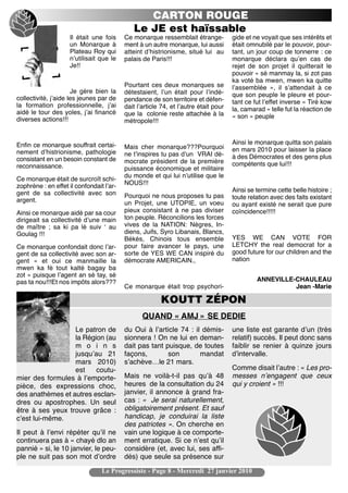 CARTON ROUGE
                                             Le JE est haïssable
                    Il était une fois     Ce monarque ressemblait étrange-           gide et ne voyait que ses intérêts et
                    un Monarque à         ment à un autre monarque, lui aussi        était omnubilé par le pouvoir, pour-
                    Plateau Roy qui       atteint dʼhistrionisme, situé lui au       tant, un jour coup de tonnerre : ce
                    nʼutilisait que le    palais de Paris!!!                         monarque déclara quʼen cas de
                    Je!!                                                             rejet de son projet il quitterait le
                                                                                     pouvoir « sé manmay la, si zot pas
                                                                                     ka voté ba mwen, mwen ka quitte
                                          Pourtant ces deux monarques se             lʼassemblée », il sʼattendait à ce
                      Je gère bien la     détestaient, lʼun était pour lʼindé-       que son peuple le pleure et pour-
collectivité, jʼaide les jeunes par de    pendance de son territoire et défen-       tant ce fut lʼeffet inverse « Tiré kow
la formation professionnelle, jʼai        dait lʼarticle 74, et lʼautre était pour
aidé le tour des yoles, jʼai financé                                                 la, camarad « telle fut la réaction de
                                          que la colonie reste attachée à la         « son » peuple
diverses actions!!!                       métropole!!!


Enfin ce monarque souffrait certai-                                                  Ainsi le monarque quitta son palais
                                          Mais cher monarque???Pourquoi              en mars 2010 pour laisser la place
nement dʼhistrionisme, pathologie         ne tʼinspires tu pas dʼun VRAI dé-
consistant en un besoin constant de                                                  à des Démocrates et des gens plus
                                          mocrate président de la première           compétents que lui!!!
reconnaissance.                           puissance économique et militaire
                                          du monde et qui lui nʼutilise que le
Ce monarque était de surcroît schi-
zophrène : en effet il confondait lʼar-   NOUS!!!
gent de sa collectivité avec son                                                     Ainsi se termine cette belle histoire ;
                                          Pourquoi ne nous proposes tu pas           toute relation avec des faits existant
argent.                                   un Projet, une UTOPIE, un voeu             ou ayant existé ne serait que pure
Ainsi ce monarque aidé par sa cour        pieux consistant à ne pas diviser          coïncidence!!!!!
dirigeait sa collectivité dʼune main      ton peuple. Réconcilions les forces
de maître ; sa ki pa lé suiv ʻ au         vives de la NATION: Nègres, In-
Goulag !!!                                diens, Juifs, Syro Libanais, Blancs,
                                          Békés, Chinois tous ensemble               YES WE CAN VOTE FOR
Ce monarque confondait donc lʼar-         pour faire avancer le pays, une            LETCHY the real democrat for a
gent de sa collectivité avec son ar-      sorte de YES WE CAN inspiré du             good future for our children and the
gent « et oui ce manmaille la             démocrate AMERICAIN.,                      nation
mwen ka fè tout kalté bagay ba
zot » puisque lʼagent an sé tay, sé
pas ta nou!!!Et nos impôts alors???                                                           ANNEVILLE-CHAULEAU
                                          Ce monarque était trop psychori-                              Jean -Marie

                                                        KOUTT ZÉPON
                                                 QUAND « AMJ » SE DEDIE
                  Le patron de            du Oui à lʼarticle 74 : il démis-          une liste est garante dʼun (très
                  la Région (au           sionnera ! On ne lui en deman-             relatif) succès. Il peut donc sans
                  m o i n s               dait pas tant puisque, de toutes           faiblir se renier à quinze jours
                  jusquʼau 21             façons,        son        mandat           dʼintervalle.
                  mars 2010)              sʼachève…le 21 mars.
                  est    coutu-                                                      Comme disait lʼautre : « Les pro-
mier des formules à lʼemporte-            Mais ne voilà-t-il pas quʼà 48             messes nʼengagent que ceux
pièce, des expressions choc,              heures de la consultation du 24            qui y croient » !!!
des anathèmes et autres esclan-           janvier, il annonce à grand fra-
dres ou apostrophes. Un seul              cas : « Je serai naturellement,
être à ses yeux trouve grâce :            obligatoirement présent. Et sauf
cʼest lui-même.                           handicap, je conduirai la liste
                                          des patriotes ». On cherche en
Il peut à lʼenvi répéter quʼil ne         vain une logique à ce comporte-
continuera pas à « chayé dlo an           ment erratique. Si ce nʼest quʼil
pannié » si, le 10 janvier, le peu-       considère (et, avec lui, ses affi-
ple ne suit pas son mot dʼordre           dés) que seule sa présence sur

                                 Le Progressiste - Page 8 - Mercredi 27 janvier 2010
 