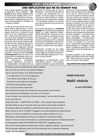 HAITI / SOLIDARITE
                         UNE IMPLICATION QUI NE SE DÉMENT PAS
Face à cette tragédie qui frappe Haïti,     permettre le redémarrage du service          moyens car cʼest une question de logis-
la Martinique sʼest mobilisée : 280         dʼEtat Civil – une action en direction de    tique. Celle de lʼEtat dont on bénéficie
tonnes de dons ont été collectées sous      la Culture (la récupération des ar-          ne va que sur Port-au-Prince. Cʼest
la forme de 227 palettes dʼeau, et 171      chives) – la mise en place dʼun réseau       mieux de concentrer toutes nos opéra-
de vivres divers (conserves, couches,       dʼaccueil de petits Haïtiens en Marti-       tions sur Jacmel, par exemple, ce qui
lait en poudre, médicaments) pour une       nique pour la poursuite de leur scolarité    permettrait de mettre en place une aide
action sans précédent à lʼinitiative de     – le parrainage scolaire via Internet        plus ou moins pérenne avec un petit
« Urgence Caraïbe ».                        pour aider les jeunes à poursuivre leur      groupe.[Lʼinitiative] de Fort-de-France
                                            programme.                                   permettra de travailler sur le moyen et
La Ville de Fort-de-France, elle, a ex-                                                  le long terme. Nous, on est dans lʼur-
primé selon le député-maire « la soli-      Pour toutes ces actions, un comité de        gence. Nous allons arrêter nos actions
darité et la douleur ressenties pour le     pilotage sera coordonné par le premier       avant le Carnaval, ce qui nʼempêche
peuple haïtien de la manière la plus        adjoint au maire Raymond SAINT-              pas que nous puissions continuer dans
sobre et la plus respectueuse possi-        LOUIS-AUGUSTIN, entouré de trois             dʼautres contextes (…) Fort-de-France
ble ». Dans un premier temps, lʼouver-      élus de la majorité municipale et deux       peut rassembler lʼAssociation des
ture dʼune ligne budgétaire à hauteur       de lʼopposition. Le 1er adjoint nʼa pas      Maires, la CACEM (…) Si même Marti-
de 90.000 euros (dont les coordonnées       manqué de souligner quʼil nʼy avait pas      nique et Guadeloupe pouvaient se réu-
bancaires seront communiquées ulté-         de concurrence politique et que les ef-      nir pour se focaliser sur une seule
rieurement pour réception des dons).        forts de tous, notamment ceux des as-        zone…Ca peut être aussi Letchimy qui
Sur les conseils du Dr CHALONS, la          sociations, devaient être encouragés.        appelle Bangou et la Région Guade-
ville de Jacmel, totalement détruite                                                     loupe. Je pense quʼaujourdʼhui, il vaut
alors quʼelle abritait 40.000 habitants,    Néanmoins, au-delà de ces aides              mieux cibler autour de collectivités mu-
a été ciblée pour recevoir les aides ap-    ponctuelles, les meilleures pour Haïti       nicipales ».
propriées : la mise en place dʼun plan      seront celles qui tenteront de pérenni-
dʼaménagement dans le cadre dʼun            ser les différentes facettes de la « vie »   [Urgence Caraïbe a été fondée par
programme de coopération pour la re-        dans ce pays dévasté.                        Serge CHALONS et Paul-Henri CHAR-
construction avec lʼaide de profession-                                                  TOL ; elle fonctionne en groupe infor-
nels      martiniquais      (urbanistes,    Interrogé par « Le Progressiste », le Dr     mel et non pas en association].
architectes, ingénieurs) – un soutien à     CHALONS a précisé : « Pour lʼinstant,
la réorganisation municipale afin de        Urgence Caraïbe nʼa pas orienté ses           Serge SOUFFLEUR et Daniel COMPERE
 Et encore une fois, te voilà éprouvée, dans le malheur,
 Que ce soit par les hommes, ces grands prédateurs,
 Que ce soit par la nature, et ce séisme destructeur,
   Tu as déjà subi le vol, le viol, les agressions,                                      POEME POUR HAITI
   Tu as même subi le mépris, de ceux qui
   Devraient te rendre grâce de la libération,                                           Haïti chérie
   Et être fiers de ton glorieux passé !
 OUI, nous nous devons dʼaider Haïti !                                                                De Alain PHILIPBERT
 Pas comme pour conjurer les mauvais sorts qui pourraient nous menacer !
 Nous le devons par Compassion, par Amour, de tout Coeur !
 Pa pè, frè mwen, nou pa ké kité-ou chita dan lé dékonbʼ; nou ké kolé tètʼ ek poté
 La-men pou édé zot !
 Drapo Haïti maké “ LʻUNION FAIT LA FORCE “, alors, puisque lʼaide humanitaire
 Est déjà activée, je dis quʼil est enfin temps que toute la communauté caribéenne
 Et les grands Etats de la planète ne considèrent plus Haïti en termes de survie,
 Mais en terme de VIE et dʼAVENIR ! Engageons nous individuellement et collectivement ;
 Créons une chaîne de Solidarité, en échange des chaînes brisées pour nous !
 Martiniquais, Guadeloupéens et Guyanais, pendant les 5 prochaines années,
 Versons 1% de nos revenus mensuels sur un compte bancaire géré par la Caisse des Dépôts
 Et Consignations intitulé “PEP MATNIK POU PEP HAïTI “(suggestion perso).
 Ces sommes financeraient des dispensaires, écoles, logements collectifs...besoins exprimés
 Par les autorités haïtiennes et avec le contrôle technique de la Coopération Régionale.
 HAÏTI PA POU MOURI !!!
                                  Le Progressiste - Page 9 - Mercredi 27 janvier 2010
 