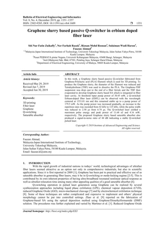 Bulletin of Electrical Engineering and Informatics
Vol. 8, No. 4, December 2019, pp. 1351~1357
ISSN: 2302-9285, DOI: 10.11591/eei.v8i4.1609  1351
Journal homepage: http://beei.org/index.php/EEI
Graphene slurry based passive Q-switcher in erbium doped
fiber laser
Siti Nur Fatin Zuikafly1
, Nor Farhah Razak2
, Rizuan Mohd Rosnan3
, Sulaiman Wadi Harun4
,
Fauzan Ahmad5
1,5
Malaysia-Japan International Institute of Technology, Universiti Teknologi Malaysia, Jalan Sultan Yahya Petra, 54100
Kuala Lumpur, Malaysia
2
Pusat PERMATA pintar Negara, Universiti Kebangsaan Malaysia, 43600 Bangi, Selangor, Malaysia
3
Jeol (Malaysia) Sdn. Bhd, 47301, Petaling Jaya, Selangor Darul Ehsan, Malaysia
4
Department of Electrical Engineering, University of Malaya, 50603 Kuala Lumpur, Malaysia
Article Info ABSTRACT
Article history:
Received Mar 29, 2019
Revised Jun 7, 2019
Accepted Jun 30, 2019
In this work, a Graphene slurry based passive Q-switcher fabricated from
Graphene-Polylactic acid (PLA) filament which is used for 3D printing. To
produce the Graphene slurry, the diameter of the filament was reduced and
Tetrahydrofuran (THF) was used to dissolve the PLA. The Graphene-THF
suspension was drop cast to the end of a fiber ferrule and the THF then
evaporated to develop Graphene slurry based SA which is integrated in fiber
laser cavity. At threshold input pump power of 30.45 mW, a Q-switched
Erbium-doped fiber laser (EDFL) can be observed with the wavelength
centered at 1531.01 nm and this remained stable up to a pump power of
179.5 mW. As the pump power was increased gradually, an increase in the
repetition rates was recorded from 42 kHz to 125 kHz, while the pulse width
was reduced to 2.58 μs from 6.74 μs. The Q-switched laser yielded a
maximum pulse energy and peak power of 11.68 nJ and 4.16 mW,
respectively. The proposed Graphene slurry based saturable absorber also
produced a signal-to-noise ratio of 44 dB indicating a stable Q-switched
pulsed laser.
Keywords:
3D printing
Fiber laser
Graphene
Q-switching
Saturable absorber
Copyright © 2019 Institute of Advanced Engineering and Science.
All rights reserved.
Corresponding Author:
Fauzan Ahmad,
Malaysia-Japan International Institute of Technology,
University Teknologi Malaysia,
Jalan Sultan Yahya Petra, 54100 Kuala Lumpur, Malaysia.
Email: fauzan.kl@utm.my
1. INTRODUCTION
With the rapid growth of industrial nations in todays’ world, technological advantages of ultrafast
fiber lasers seemed attractive as an option not only in comprehensive industrials, but also in scientific
applications. Since it is first reported in 2009 [1], Graphene has been put to practical and effective use of as
saturable absorber in generating fiber lasers, may it be in Q-switching or mode-locking regime [2-5]. This is
contributed by its own inherent properties of having ultra-broadband resonated nonlinear optical response as
well as ultrafast relaxation time among many other appealing qualities of a good saturable absorber [6].
Q-switching operation in pulsed laser generation using Graphene can be realized by several
synthesization approaches including liquid phase exfoliation (LPE), chemical vapour deposition (CVD),
reduced Graphene Oxide (rGO), micro-mechanical cleavage [7] and by electrochemical exfoliation technique
[8]. Some of these techniques are rather complicated and expensive to implement and others’ physical
morphology cannot be put into controlled settings. Zhao et al. [9] reported on the fabrication of
Graphene-based SA using the optical deposition method using Graphene/Dimethylformamide (DMF)
solution. The procedures was further explained and varied by Martinez et al. [1]. Reduced Graphene Oxide
 