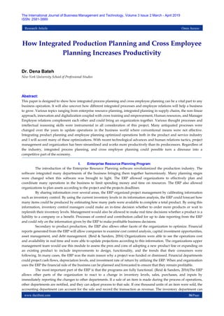 www.theijbmt.com 36|Page
The International Journal of Business Management and Technology, Volume 3 Issue 2 March - April 2019
ISSN: 2581-3889
Research Article Open Access
How Integrated Production Planning and Cross Employee
Planning Increases Productivity
Dr. Dena Bateh
New York University School of Professional Studies
Abstract:
This paper is designed to show how integrated process planning and cross employee planning can be a vital part to any
business operation. It will also uncover how different integrated processes and employee relations will help a business
to grow. Various topics ranging from enterprise resource planning, integrated planning in supply chains, the non-linear
approach, innovation and digitalization coupled with cross training and empowerment, Human resources, and Manager
Employee relations complement each other and could bring an organization together. Various thought processes and
intellectual reasoning skills were instrumental in all consideration of this project. Many antiquated processes were
changed over the years to update operations in the business world where conventional means were not effective.
Integrating product planning and employee planning optimized operations both in the product and service industry
and I will accent many of these optimizations. With recent technological advances and human relations tactics, project
management and organization has been streamlined and works more productively than its predecessors. Regardless of
the industry, integrated process planning, and cross employee planning could possible turn a dinosaur into a
competitive part of the economy.
I. Enterprise Resource Planning Program
The introduction of the Enterprise Resource Planning software revolutionized the production industry. The
software integrated many departments of the business bringing them together harmoniously. Many planning stages
were changed when this software was brought to light. The ERP allowed organizations to effectively plan and
coordinate many operations in the business to limit spending money and time on resources. The ERP also allowed
organizations to plan assets according to the project and the projects deadlines.
By sharing information over several areas, the ERP organized project management by calibrating information
such as inventory control. By using the current inventory levels in its information analysis, the ERP could forecast how
many items could be produced by estimating how many parts were available to complete a total product. By using this
information, inventory control managers could make an in-time decision whether to order more products or wait to
replenish their inventory levels. Management would also be allowed to make real time decisions whether a product is a
liability to a company or a benefit. Processes of control and contribution called for up to date reporting from the ERP
and could rely on the information given by the ERP to make profitable business decisions.
Secondary to product production, the ERP also allows other facets of the organization to optimize. Financial
reports generated from the ERP will allow companies to examine cost control analysis, capital investment opportunities,
asset management, and debt management. (Reid & Sanders, 2016) Organizations were able to see the operations cost
and availability in real time and were able to update projections according to this information. The organizations upper
management team would use this module to assess the pros and cons of adopting a new product line or expanding on
an existing product to include improvements to design, functionality, and the trends that their consumers were
following. In many cases, the ERP was the main reason why a project was funded or dismissed. Financial departments
could project cash flows, depreciation levels, and investment rate of return by utilizing the ERP. When and organization
uses the ERP the financial side of the business can be planned and forecasted to ensure that they remain profitable.
The most important part of the ERP is that the programs are fully functional. (Reid & Sanders, 2016)The ERP
allows other parts of the organization to react to a change in inventory levels, sales, purchases, and inputs by
immediately reporting the changes to other departments. If a sale of an item is made during the process of operations,
other departments are notified, and they can adjust process to that sale. If one thousand units of an item were sold, the
accounting department can account for the sale and record the transaction as revenue. The inventory department can
 
