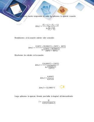 Luego de obtener nuestra temperatura de salida 𝒕𝟎, aplicamos la siguiente ecuación
∆𝑡𝑚, 𝑙 =
(𝑇𝑖 − 𝑡𝑜) − (𝑇𝑜 − 𝑡𝑖)
ln
(𝑇𝑖 − 𝑡𝑜)
(𝑇𝑜 − 𝑡𝑖)
Remplazamos en la ecuación anterior valor conocidos
∆𝑡𝑚, 𝑙 =
(110°𝐶 − 95,506°𝐶)− (50°𝐶 − 40°𝐶)
ln
(110°𝐶 − 95,506°𝐶)
(50°𝐶 − 40°𝐶)
Resolvemos los cálculos en la ecuación
∆𝑡𝑚, 𝑙 =
(14,494°𝐶)− (10°𝐶)
ln
(14,494°𝐶)
(10°𝐶)
∆𝑡𝑚, 𝑙 =
4,494°𝐶
0,37115
∆𝑡𝑚, 𝑙 = 12,1083 °𝐶
Luego aplicamos la siguiente fórmula para hallar la longitud del intercambiador
𝑙 =
𝑄
𝜋(𝐷)(𝑈)(∆𝑡𝑚, 𝑙)
 