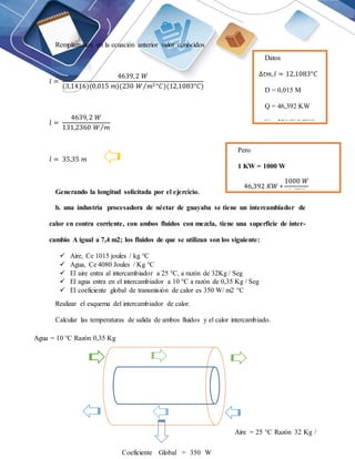 Remplazamos en la ecuación anterior valor conocidos
𝑙 =
4639,2 𝑊
(3,1416)(0,015 𝑚)(230 𝑊 𝑚2°𝐶
⁄ )(12,1083°𝐶)
𝑙 =
4639,2 𝑊
131,2360 𝑊 𝑚
⁄
𝑙 = 35,35 𝑚
Generando la longitud solicitada por el ejercicio.
b. una industria procesadora de néctar de guayaba se tiene un intercambiador de
calor en contra corriente, con ambos fluidos con mezcla, tiene una superficie de inter-
cambio A igual a 7,4 m2; los fluidos de que se utilizan son los siguiente:
 Aire, Ce 1015 joules / kg °C
 Agua, Ce 4080 Joules / Kg °C
 El aire entra al intercambiador a 25 °C, a razón de 32Kg / Seg
 El agua entra en el intercambiador a 10 °C a razón de 0,35 Kg / Seg
 El coeficiente global de transmisión de calor es 350 W/ m2 °C
Realizar el esquema del intercambiador de calor.
Calcular las temperaturas de salida de ambos fluidos y el calor intercambiado.
Néctar de Guayaba = 7,45
m2
Agua = 10 °C Razón 0,35 Kg
Aire = 25 °C Razón 32 Kg /
Coeficiente Global = 350 W
Datos
∆𝑡𝑚,𝑙 = 12,1083°𝐶
D = 0,015 M
Q = 46,392 KW
U = 230 W/M2°C
Pero
1 KW = 1000 W
46,392 𝐾𝑊 ∗
1000 𝑊
1 𝐾𝑊
= 4639,2 𝑊
 