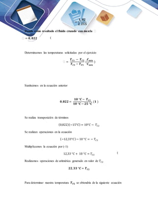 ꜫ =
𝟏, 𝟖𝟐
𝟐, 𝟐𝟏𝟓
Dando como resultado el fluido cruzado con mezcla ꜫ
ꜫ = 𝟎, 𝟖𝟐𝟐
Determinamos las temperaturas solicitadas por el ejercicio
ꜫ =
𝑻𝑪𝟏 − 𝑻𝑪𝟐
𝑻𝑪𝟏 − 𝑻𝑭𝟏
(
𝑪𝒎𝒊𝒏
𝑪𝒎𝒊𝒏
)
Sustituimos en la ecuación anterior
𝟎,𝟖𝟐𝟐 =
𝟏𝟎 °𝑪 − 𝑻𝑪𝟐
𝟏𝟎 °𝑪 − 𝟐𝟓 °𝑪
(𝟏 )
Se realiza transposición de términos
(0,822)(−15°𝐶) = 10°𝐶 − 𝑇𝐶2
Se realizan operaciones en la ecuación
(−12,33°𝐶)− 10 °𝐶 = − 𝑇𝐶2
Multiplicamos la ecuación por (-1)
12,33 °𝐶 + 10 °𝐶 = 𝑇𝐶2
Realizamos operaciones de aritmética generado en valor de 𝑇𝐶2
𝟐𝟐,𝟑𝟑 °𝑪 = 𝑻𝑪𝟐
Para determinar nuestra temperatura 𝑻𝑭𝟐 se obtendría de la siguiente ecuación
(
4)
(
-1)
 