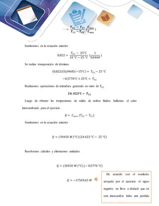 ꜫ =
𝑻𝑭𝟐 − 𝑻𝑭𝟏
𝑻𝑪𝟏 − 𝑻𝑭𝟏
(
𝑪𝒎𝒂𝒙
𝑪𝒎𝒊𝒏
)
Sustituimos en la ecuación anterior
0,822 =
𝑇𝐹2 − 25°𝐶
10 °𝐶 − 25 °𝐶
(
1
0,0468
)
Se realiza transposición de términos
(0,822)(0,0468)(−15°𝐶) = 𝑇𝐹2 − 25 °𝐶
−0,5770°𝐶 + 25°C = 𝑇𝐹2
Realizamos operaciones de aritmética generado en valor de 𝑇𝐹2
𝟐𝟒, 𝟒𝟐𝟑°𝐂 = 𝑻𝑭𝟐
Luego de obtener las temperaturas de salida de ambos fluidos hallamos el calor
intercambiado para el ejercicio.
𝑄 = 𝐶𝑎𝑖𝑟𝑒 (𝑇𝐹2 − 𝑇𝐹1)
Sustituimos en la ecuación anterior
𝑄 = (30450 𝑊 °𝐶)
⁄ (24.423 °𝐶 − 25 °𝐶)
Resolvemos cálculos y eliminamos unidades
𝑄 = (30450 𝑊 °𝐶)
⁄ (− 0,5770 °𝐶)
𝑄 = −17569,65 𝑊
De acuerdo con el resultado
arrojado por el ejercicio el signo
negativo no lleva a deducir que en
este intercambio hubo una pérdida
de calor en el sistema.
 
