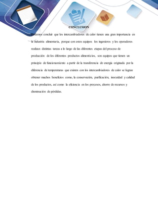 CONCLUSION
Podemos concluir que los intercambiadores de calor tienen una gran importancia en
la industria alimentaria, porque con estos equipos los ingenieros y los operadores
realizan distintas tareas a lo largo de las diferentes etapas del proceso de
producción de los diferentes productos alimenticios, son equipos que tienen un
principio de funcionamiento a partir de la transferencia de energía originada por la
diferencia de temperaturas que existen con los intercambiadores de calor se logran
obtener muchos beneficios como, la conservación, purificación, inocuidad y calidad
de los productos, así como la eficiencia en los procesos, ahorro de recursos y
disminución de pérdidas.
 
