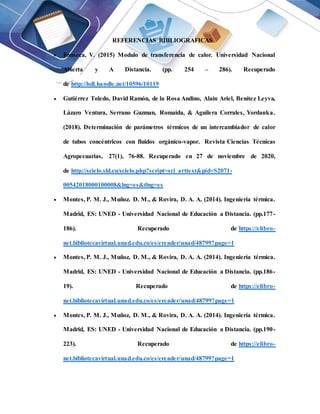 REFERENCIAS BIBLIOGRAFICAS
 Fonseca, V. (2015) Modulo de transferencia de calor. Universidad Nacional
Abierta y A Distancia. (pp. 254 – 286). Recuperado
de http://hdl.handle.net/10596/10119
 Gutiérrez Toledo, David Ramón, de la Rosa Andino, Alain Ariel, Benítez Leyva,
Lázaro Ventura, Serrano Guzman, Romaida, & Aguilera Corrales, Yordanka.
(2018). Determinación de parámetros térmicos de un intercambiador de calor
de tubos concéntricos con fluidos orgánico-vapor. Revista Ciencias Técnicas
Agropecuarias, 27(1), 76-88. Recuperado en 27 de noviembre de 2020,
de http://scielo.sld.cu/scielo.php?script=sci_arttext&pid=S2071-
00542018000100008&lng=es&tlng=es
 Montes, P. M. J., Muñoz. D. M., & Rovira, D. A. A. (2014). Ingeniería térmica.
Madrid, ES: UNED - Universidad Nacional de Educación a Distancia. (pp.177-
186). Recuperado de https://elibro-
net.bibliotecavirtual.unad.edu.co/es/ereader/unad/48799?page=1
 Montes, P. M. J., Muñoz, D. M., & Rovira, D. A. A. (2014). Ingeniería térmica.
Madrid, ES: UNED - Universidad Nacional de Educación a Distancia. (pp.186-
19). Recuperado de https://elibro-
net.bibliotecavirtual.unad.edu.co/es/ereader/unad/48799?page=1
 Montes, P. M. J., Muñoz, D. M., & Rovira, D. A. A. (2014). Ingeniería térmica.
Madrid, ES: UNED - Universidad Nacional de Educación a Distancia. (pp.190-
223). Recuperado de https://elibro-
net.bibliotecavirtual.unad.edu.co/es/ereader/unad/48799?page=1
 