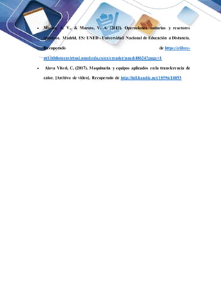  Muñoz, A. V., & Maroto, V. A. (2013). Operaciones unitarias y reactores
químicos. Madrid, ES: UNED - Universidad Nacional de Educación a Distancia.
Recuperado de https://elibro-
net.bibliotecavirtual.unad.edu.co/es/ereader/unad/48624?page=1
 Alava Viteri, C. (2017). Maquinaria y equipos aplicados en la transferencia de
calor. [Archivo de video]. Recuperado de http://hdl.handle.net/10596/10853
 