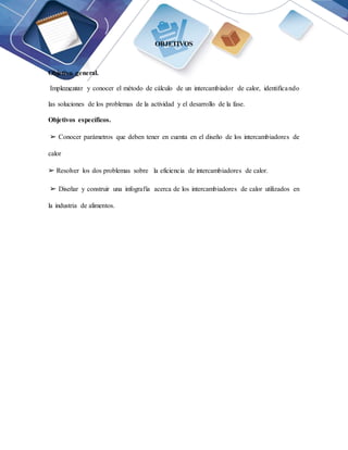 OBJETIVOS
Objetivo general.
Implementar y conocer el método de cálculo de un intercambiador de calor, identificando
las soluciones de los problemas de la actividad y el desarrollo de la fase.
Objetivos específicos.
➢ Conocer parámetros que deben tener en cuenta en el diseño de los intercambiadores de
calor
➢ Resolver los dos problemas sobre la eficiencia de intercambiadores de calor.
➢ Diseñar y construir una infografía acerca de los intercambiadores de calor utilizados en
la industria de alimentos.
 