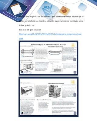 1. Elaborar una infografía con los diferentes tipos de intercambiadores de calor que se
utilizan en la industria de alimentos, utilizando alguna herramienta tecnológica como
Canva, genially, etc.
Este es el link para visualizar
https://view.genial.ly/627b30a70301be0018791a86/interactive-content-storyboard-
genial
 
