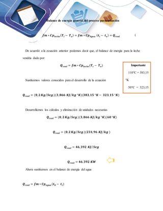 Balance de energía general del proceso pasteurización
𝒇𝒎 ∗ 𝑪𝒑𝒍𝒆𝒄𝒉𝒆(𝑻𝒊 − 𝑻𝒐) = 𝒇𝒎 ∗ 𝑪𝒑𝑨𝒈𝒖𝒂 (𝒕𝒊 − 𝒕𝒐) = 𝑸𝒓𝒆𝒂𝒍
De acuerdo a la ecuación anterior podemos decir que, el balance de energía para la leche
vendría dado por:
𝑸𝒓𝒆𝒂𝒍 = 𝒇𝒎 ∗ 𝑪𝒑𝒍𝒆𝒄𝒉𝒆(𝑻𝒊 − 𝑻𝒐)
Sustituimos valores conocidos para el desarrollo de la ecuación
𝑸𝒓𝒆𝒂𝒍 = (𝟎,𝟐 𝑲𝒈 𝑺𝒆𝒈.
⁄ )(𝟑,𝟖𝟔𝟔 𝑲𝑱 𝒌𝒈 °𝑲
⁄ )(𝟑𝟖𝟑,𝟏𝟓 °𝑲 − 𝟑𝟐𝟑,𝟏𝟓 °𝑲)
Desarrollamos los cálculos y eliminación de unidades necesarias
𝑸𝒓𝒆𝒂𝒍 = (𝟎, 𝟐 𝑲𝒈 𝑺𝒆𝒈.
⁄ )(𝟑,𝟖𝟔𝟔 𝑲𝑱 𝒌𝒈 °𝑲
⁄ )(𝟔𝟎 °𝑲)
𝑸𝒓𝒆𝒂𝒍 = (𝟎,𝟐 𝑲𝒈 𝑺𝒆𝒈.
⁄ )(𝟐𝟑𝟏,𝟗𝟔 𝑲𝑱 𝒌𝒈
⁄ )
𝑸𝒓𝒆𝒂𝒍 = 𝟒𝟔,𝟑𝟗𝟐 𝑲𝑱 𝑺𝒆𝒈
⁄
𝑸𝒓𝒆𝒂𝒍 = 𝟒𝟔,𝟑𝟗𝟐 𝑲𝑾
Ahora sustituimos en el balance de energía del agua
𝑸𝒓𝒆𝒂𝒍 = 𝒇𝒎 ∗ 𝑪𝒑𝒂𝒈𝒖𝒂 (𝒕𝟎 − 𝒕𝒊)
(
1)
Importante
110°C = 383,15
°K
50°C = 323,15
°K
𝐽 𝑆𝑒𝑔
⁄ = W
 