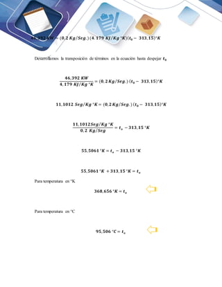 𝟒𝟔,𝟑𝟗𝟐 𝑲𝑾 = (𝟎,𝟐 𝑲𝒈 𝑺𝒆𝒈.)
⁄ (𝟒. 𝟏𝟕𝟗 𝑲𝑱 𝑲𝒈 °𝑲
⁄ )(𝒕𝟎 − 𝟑𝟏𝟑,𝟏𝟓)°𝑲
Desarrollamos la transposición de términos en la ecuación hasta despejar 𝒕𝟎
𝟒𝟔,𝟑𝟗𝟐 𝑲𝑾
𝟒, 𝟏𝟕𝟗 𝑲𝑱 𝑲𝒈 °𝑲
⁄
= (𝟎, 𝟐 𝑲𝒈 𝑺𝒆𝒈.)
⁄ (𝒕𝟎 − 𝟑𝟏𝟑,𝟏𝟓)°𝑲
𝟏𝟏,𝟏𝟎𝟏𝟐 𝑺𝒆𝒈 𝑲𝒈 °𝑲
⁄ = (𝟎,𝟐 𝑲𝒈 𝑺𝒆𝒈. )
⁄ (𝒕𝟎 − 𝟑𝟏𝟑,𝟏𝟓)°𝑲
𝟏𝟏,𝟏𝟎𝟏𝟐𝑺𝒆𝒈 𝑲𝒈 °𝑲
⁄
𝟎, 𝟐 𝑲𝒈 𝑺𝒆𝒈
⁄
= 𝒕𝒐 − 𝟑𝟏𝟑,𝟏𝟓 °𝑲
𝟓𝟓,𝟓𝟎𝟔𝟏 °𝑲 = 𝒕𝒐 − 𝟑𝟏𝟑,𝟏𝟓 °𝑲
𝟓𝟓,𝟓𝟎𝟔𝟏 °𝑲 + 𝟑𝟏𝟑,𝟏𝟓 °𝑲 = 𝒕𝒐
Para temperatura en °K
𝟑𝟔𝟖,𝟔𝟓𝟔 °𝑲 = 𝒕𝒐
Para temperatura en °C
𝟗𝟓,𝟓𝟎𝟔 °𝑪 = 𝒕𝒐
 