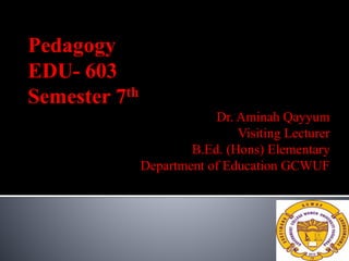 Pedagogy
EDU- 603
Semester 7th
Dr. Aminah Qayyum
Visiting Lecturer
B.Ed. (Hons) Elementary
Department of Education GCWUF
 
