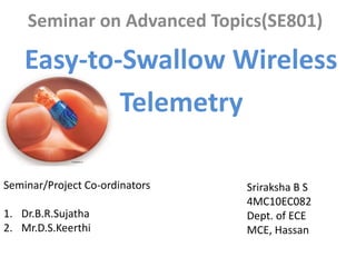 Seminar on Advanced Topics(SE801)
Easy-to-Swallow Wireless
Telemetry
Sriraksha B S
4MC10EC082
Dept. of ECE
MCE, Hassan
Seminar/Project Co-ordinators
1. Dr.B.R.Sujatha
2. Mr.D.S.Keerthi
 