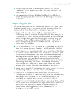 Achieving sustainable development | 5 
●● plan positively to support local development, shaping and directing 
development in their area that is outside the strategic elements of the 
Local Plan; and 
●● identify opportunities to use Neighbourhood Development Orders to 
enable developments that are consistent with their neighbourhood plan 
to proceed. 
Core planning principles 
17. Within the overarching roles that the planning system ought to play, a set of 
core land-use planning principles should underpin both plan-making and 
decision-taking. These 12 principles are that planning should: 
●● be genuinely plan-led, empowering local people to shape their 
surroundings, with succinct local and neighbourhood plans setting out a 
positive vision for the future of the area. Plans should be kept up‑to‑date, 
and be based on joint working and co‑operation to address larger than 
local issues. They should provide a practical framework within which 
decisions on planning applications can be made with a high degree of 
predictability and efficiency; 
●● not simply be about scrutiny, but instead be a creative exercise in finding 
ways to enhance and improve the places in which people live their lives; 
●● proactively drive and support sustainable economic development to deliver 
the homes, business and industrial units, infrastructure and thriving local 
places that the country needs. Every effort should be made objectively to 
identify and then meet the housing, business and other development 
needs of an area, and respond positively to wider opportunities for 
growth. Plans should take account of market signals, such as land prices 
and housing affordability, and set out a clear strategy for allocating 
sufficient land which is suitable for development in their area, taking 
account of the needs of the residential and business communities; 
●● always seek to secure high quality design and a good standard of amenity 
for all existing and future occupants of land and buildings; 
●● take account of the different roles and character of different areas, 
promoting the vitality of our main urban areas, protecting the Green Belts 
around them, recognising the intrinsic character and beauty of the 
countryside and supporting thriving rural communities within it; 
●● support the transition to a low carbon future in a changing climate, taking 
full account of flood risk and coastal change, and encourage the reuse of 
existing resources, including conversion of existing buildings, and 
encourage the use of renewable resources (for example, by the 
development of renewable energy); 
 
