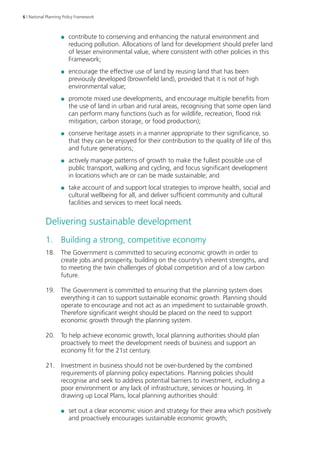6 | National Planning Policy Framework 
●● contribute to conserving and enhancing the natural environment and 
reducing pollution. Allocations of land for development should prefer land 
of lesser environmental value, where consistent with other policies in this 
Framework; 
●● encourage the effective use of land by reusing land that has been 
previously developed (brownfield land), provided that it is not of high 
environmental value; 
●● promote mixed use developments, and encourage multiple benefits from 
the use of land in urban and rural areas, recognising that some open land 
can perform many functions (such as for wildlife, recreation, flood risk 
mitigation, carbon storage, or food production); 
●● conserve heritage assets in a manner appropriate to their significance, so 
that they can be enjoyed for their contribution to the quality of life of this 
and future generations; 
●● actively manage patterns of growth to make the fullest possible use of 
public transport, walking and cycling, and focus significant development 
in locations which are or can be made sustainable; and 
●● take account of and support local strategies to improve health, social and 
cultural wellbeing for all, and deliver sufficient community and cultural 
facilities and services to meet local needs. 
Delivering sustainable development 
1. Building a strong, competitive economy 
18. The Government is committed to securing economic growth in order to 
create jobs and prosperity, building on the country’s inherent strengths, and 
to meeting the twin challenges of global competition and of a low carbon 
future. 
19. The Government is committed to ensuring that the planning system does 
everything it can to support sustainable economic growth. Planning should 
operate to encourage and not act as an impediment to sustainable growth. 
Therefore significant weight should be placed on the need to support 
economic growth through the planning system. 
20. To help achieve economic growth, local planning authorities should plan 
proactively to meet the development needs of business and support an 
economy fit for the 21st century. 
21. Investment in business should not be over-burdened by the combined 
requirements of planning policy expectations. Planning policies should 
recognise and seek to address potential barriers to investment, including a 
poor environment or any lack of infrastructure, services or housing. In 
drawing up Local Plans, local planning authorities should: 
●● set out a clear economic vision and strategy for their area which positively 
and proactively encourages sustainable economic growth; 
 