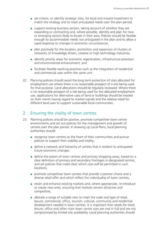 Achieving sustainable development | 7 
●● set criteria, or identify strategic sites, for local and inward investment to 
match the strategy and to meet anticipated needs over the plan period; 
●● support existing business sectors, taking account of whether they are 
expanding or contracting and, where possible, identify and plan for new 
or emerging sectors likely to locate in their area. Policies should be flexible 
enough to accommodate needs not anticipated in the plan and to allow a 
rapid response to changes in economic circumstances; 
●● plan positively for the location, promotion and expansion of clusters or 
networks of knowledge driven, creative or high technology industries; 
●● identify priority areas for economic regeneration, infrastructure provision 
and environmental enhancement; and 
●● facilitate flexible working practices such as the integration of residential 
and commercial uses within the same unit. 
22. Planning policies should avoid the long term protection of sites allocated for 
employment use where there is no reasonable prospect of a site being used 
for that purpose. Land allocations should be regularly reviewed. Where there 
is no reasonable prospect of a site being used for the allocated employment 
use, applications for alternative uses of land or buildings should be treated 
on their merits having regard to market signals and the relative need for 
different land uses to support sustainable local communities. 
2. Ensuring the vitality of town centres 
23. Planning policies should be positive, promote competitive town centre 
environments and set out policies for the management and growth of 
centres over the plan period. In drawing up Local Plans, local planning 
authorities should: 
●● recognise town centres as the heart of their communities and pursue 
policies to support their viability and vitality; 
●● define a network and hierarchy of centres that is resilient to anticipated 
future economic changes; 
●● define the extent of town centres and primary shopping areas, based on a 
clear definition of primary and secondary frontages in designated centres, 
and set policies that make clear which uses will be permitted in such 
locations; 
●● promote competitive town centres that provide customer choice and a 
diverse retail offer and which reflect the individuality of town centres; 
●● retain and enhance existing markets and, where appropriate, re‑introduce 
or create new ones, ensuring that markets remain attractive and 
competitive; 
●● allocate a range of suitable sites to meet the scale and type of retail, 
leisure, commercial, office, tourism, cultural, community and residential 
development needed in town centres. It is important that needs for retail, 
leisure, office and other main town centre uses are met in full and are not 
compromised by limited site availability. Local planning authorities should 
 