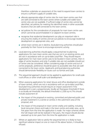 8 | National Planning Policy Framework 
therefore undertake an assessment of the need to expand town centres to 
ensure a sufficient supply of suitable sites; 
●● allocate appropriate edge of centre sites for main town centre uses that 
are well connected to the town centre where suitable and viable town 
centre sites are not available. If sufficient edge of centre sites cannot be 
identified, set policies for meeting the identified needs in other accessible 
locations that are well connected to the town centre; 
●● set policies for the consideration of proposals for main town centre uses 
which cannot be accommodated in or adjacent to town centres; 
●● recognise that residential development can play an important role in 
ensuring the vitality of centres and set out policies to encourage residential 
development on appropriate sites; and 
●● where town centres are in decline, local planning authorities should plan 
positively for their future to encourage economic activity. 
24. Local planning authorities should apply a sequential test to planning 
applications for main town centre uses that are not in an existing centre and 
are not in accordance with an up-to-date Local Plan. They should require 
applications for main town centre uses to be located in town centres, then in 
edge of centre locations and only if suitable sites are not available should out 
of centre sites be considered. When considering edge of centre and out of 
centre proposals, preference should be given to accessible sites that are well 
connected to the town centre. Applicants and local planning authorities 
should demonstrate flexibility on issues such as format and scale. 
25. This sequential approach should not be applied to applications for small scale 
rural offices or other small scale rural development. 
26. When assessing applications for retail, leisure and office development outside 
of town centres, which are not in accordance with an up-to-date Local Plan, 
local planning authorities should require an impact assessment if the 
development is over a proportionate, locally set floorspace threshold (if there 
is no locally set threshold, the default threshold is 2,500 sq m).This should 
include assessment of: 
●● the impact of the proposal on existing, committed and planned public and 
private investment in a centre or centres in the catchment area of the 
proposal; and 
●● the impact of the proposal on town centre vitality and viability, including 
local consumer choice and trade in the town centre and wider area, up to 
five years from the time the application is made. For major schemes where 
the full impact will not be realised in five years, the impact should also be 
assessed up to ten years from the time the application is made. 
27. Where an application fails to satisfy the sequential test or is likely to have 
significant adverse impact on one or more of the above factors, it should be 
refused. 
 