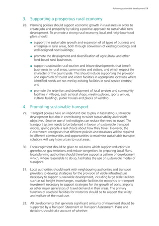 Achieving sustainable development | 9 
3. Supporting a prosperous rural economy 
28. Planning policies should support economic growth in rural areas in order to 
create jobs and prosperity by taking a positive approach to sustainable new 
development. To promote a strong rural economy, local and neighbourhood 
plans should: 
●● support the sustainable growth and expansion of all types of business and 
enterprise in rural areas, both through conversion of existing buildings and 
well designed new buildings; 
●● promote the development and diversification of agricultural and other 
land-based rural businesses; 
●● support sustainable rural tourism and leisure developments that benefit 
businesses in rural areas, communities and visitors, and which respect the 
character of the countryside. This should include supporting the provision 
and expansion of tourist and visitor facilities in appropriate locations where 
identified needs are not met by existing facilities in rural service centres; 
and 
●● promote the retention and development of local services and community 
facilities in villages, such as local shops, meeting places, sports venues, 
cultural buildings, public houses and places of worship. 
4. Promoting sustainable transport 
29. Transport policies have an important role to play in facilitating sustainable 
development but also in contributing to wider sustainability and health 
objectives. Smarter use of technologies can reduce the need to travel. The 
transport system needs to be balanced in favour of sustainable transport 
modes, giving people a real choice about how they travel. However, the 
Government recognises that different policies and measures will be required 
in different communities and opportunities to maximise sustainable transport 
solutions will vary from urban to rural areas. 
30. Encouragement should be given to solutions which support reductions in 
greenhouse gas emissions and reduce congestion. In preparing Local Plans, 
local planning authorities should therefore support a pattern of development 
which, where reasonable to do so, facilitates the use of sustainable modes of 
transport. 
31. Local authorities should work with neighbouring authorities and transport 
providers to develop strategies for the provision of viable infrastructure 
necessary to support sustainable development, including large scale facilities 
such as rail freight interchanges, roadside facilities for motorists or transport 
investment necessary to support strategies for the growth of ports, airports 
or other major generators of travel demand in their areas. The primary 
function of roadside facilities for motorists should be to support the safety 
and welfare of the road user. 
32. All developments that generate significant amounts of movement should be 
supported by a Transport Statement or Transport Assessment. Plans and 
decisions should take account of whether: 
 