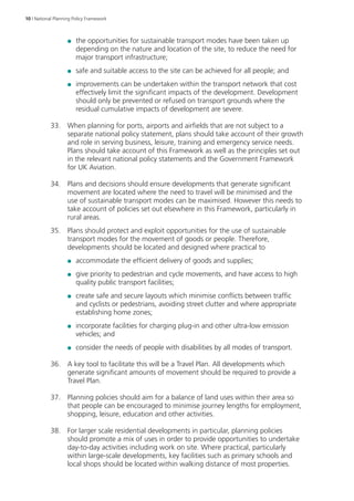 10 | National Planning Policy Framework 
●● the opportunities for sustainable transport modes have been taken up 
depending on the nature and location of the site, to reduce the need for 
major transport infrastructure; 
●● safe and suitable access to the site can be achieved for all people; and 
●● improvements can be undertaken within the transport network that cost 
effectively limit the significant impacts of the development. Development 
should only be prevented or refused on transport grounds where the 
residual cumulative impacts of development are severe. 
33. When planning for ports, airports and airfields that are not subject to a 
separate national policy statement, plans should take account of their growth 
and role in serving business, leisure, training and emergency service needs. 
Plans should take account of this Framework as well as the principles set out 
in the relevant national policy statements and the Government Framework 
for UK Aviation. 
34. Plans and decisions should ensure developments that generate significant 
movement are located where the need to travel will be minimised and the 
use of sustainable transport modes can be maximised. However this needs to 
take account of policies set out elsewhere in this Framework, particularly in 
rural areas. 
35. Plans should protect and exploit opportunities for the use of sustainable 
transport modes for the movement of goods or people. Therefore, 
developments should be located and designed where practical to 
●● accommodate the efficient delivery of goods and supplies; 
●● give priority to pedestrian and cycle movements, and have access to high 
quality public transport facilities; 
●● create safe and secure layouts which minimise conflicts between traffic 
and cyclists or pedestrians, avoiding street clutter and where appropriate 
establishing home zones; 
●● incorporate facilities for charging plug-in and other ultra-low emission 
vehicles; and 
●● consider the needs of people with disabilities by all modes of transport. 
36. A key tool to facilitate this will be a Travel Plan. All developments which 
generate significant amounts of movement should be required to provide a 
Travel Plan. 
37. Planning policies should aim for a balance of land uses within their area so 
that people can be encouraged to minimise journey lengths for employment, 
shopping, leisure, education and other activities. 
38. For larger scale residential developments in particular, planning policies 
should promote a mix of uses in order to provide opportunities to undertake 
day-to-day activities including work on site. Where practical, particularly 
within large-scale developments, key facilities such as primary schools and 
local shops should be located within walking distance of most properties. 
 