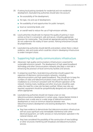 Achieving sustainable development | 11 
39. If setting local parking standards for residential and non-residential 
development, local planning authorities should take into account: 
●● the accessibility of the development; 
●● the type, mix and use of development; 
●● the availability of and opportunities for public transport; 
●● local car ownership levels; and 
●● an overall need to reduce the use of high-emission vehicles. 
40. Local authorities should seek to improve the quality of parking in town 
centres so that it is convenient, safe and secure, including appropriate 
provision for motorcycles. They should set appropriate parking charges that 
do not undermine the vitality of town centres. Parking enforcement should 
be proportionate. 
41. Local planning authorities should identify and protect, where there is robust 
evidence, sites and routes which could be critical in developing infrastructure 
to widen transport choice. 
5. Supporting high quality communications infrastructure 
42. Advanced, high quality communications infrastructure is essential for 
sustainable economic growth. The development of high speed broadband 
technology and other communications networks also plays a vital role in 
enhancing the provision of local community facilities and services. 
43. In preparing Local Plans, local planning authorities should support the 
expansion of electronic communications networks, including 
telecommunications and high speed broadband. They should aim to keep the 
numbers of radio and telecommunications masts and the sites for such 
installations to a minimum consistent with the efficient operation of the 
network. Existing masts, buildings and other structures should be used, 
unless the need for a new site has been justified. Where new sites are 
required, equipment should be sympathetically designed and camouflaged 
where appropriate. 
44. Local planning authorities should not impose a ban on new 
telecommunications development in certain areas, impose blanket Article 4 
directions over a wide area or a wide range of telecommunications 
development or insist on minimum distances between new 
telecommunications development and existing development. They should 
ensure that: 
●● they have evidence to demonstrate that telecommunications infrastructure 
will not cause significant and irremediable interference with other 
electrical equipment, air traffic services or instrumentation operated in the 
national interest; and 
●● they have considered the possibility of the construction of new buildings 
or other structures interfering with broadcast and telecommunications 
services. 
 
