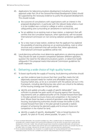 12 | National Planning Policy Framework 
45. Applications for telecommunications development (including for prior 
approval under Part 24 of the General Permitted Development Order) should 
be supported by the necessary evidence to justify the proposed development. 
This should include: 
●● the outcome of consultations with organisations with an interest in the 
proposed development, in particular with the relevant body where a mast 
is to be installed near a school or college or within a statutory 
safeguarding zone surrounding an aerodrome or technical site; and 
●● for an addition to an existing mast or base station, a statement that self-certifies 
that the cumulative exposure, when operational, will not exceed 
International Commission on non-ionising radiation protection guidelines; 
or 
●● for a new mast or base station, evidence that the applicant has explored 
the possibility of erecting antennas on an existing building, mast or other 
structure and a statement that self-certifies that, when operational, 
International Commission guidelines will be met. 
46. Local planning authorities must determine applications on planning grounds. 
They should not seek to prevent competition between different operators, 
question the need for the telecommunications system, or determine health 
safeguards if the proposal meets International Commission guidelines for 
public exposure. 
6. Delivering a wide choice of high quality homes 
47. To boost significantly the supply of housing, local planning authorities should: 
●● use their evidence base to ensure that their Local Plan meets the full, 
objectively assessed needs for market and affordable housing in the 
housing market area, as far as is consistent with the policies set out in this 
Framework, including identifying key sites which are critical to the delivery 
of the housing strategy over the plan period; 
●● identify and update annually a supply of specific deliverable11 sites 
sufficient to provide five years worth of housing against their housing 
requirements with an additional buffer of 5% (moved forward from later 
in the plan period) to ensure choice and competition in the market for 
land. Where there has been a record of persistent under delivery of 
housing, local planning authorities should increase the buffer to 20% 
(moved forward from later in the plan period) to provide a realistic 
prospect of achieving the planned supply and to ensure choice and 
competition in the market for land; 
●● identify a supply of specific, developable12 sites or broad locations for 
growth, for years 6-10 and, where possible, for years 11-15; 
11 To be considered deliverable, sites should be available now, offer a suitable location for development now, and be 
achievable with a realistic prospect that housing will be delivered on the site within five years and in particular that 
development of the site is viable. Sites with planning permission should be considered deliverable until permission 
expires, unless there is clear evidence that schemes will not be implemented within five years, for example they will not 
be viable, there is no longer a demand for the type of units or sites have long term phasing plans. 
12 To be considered developable, sites should be in a suitable location for housing development and there should be a 
reasonable prospect that the site is available and could be viably developed at the point envisaged. 
 