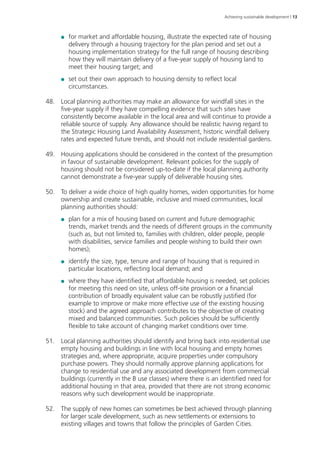 Achieving sustainable development | 13 
●● for market and affordable housing, illustrate the expected rate of housing 
delivery through a housing trajectory for the plan period and set out a 
housing implementation strategy for the full range of housing describing 
how they will maintain delivery of a five-year supply of housing land to 
meet their housing target; and 
●● set out their own approach to housing density to reflect local 
circumstances. 
48. Local planning authorities may make an allowance for windfall sites in the 
five-year supply if they have compelling evidence that such sites have 
consistently become available in the local area and will continue to provide a 
reliable source of supply. Any allowance should be realistic having regard to 
the Strategic Housing Land Availability Assessment, historic windfall delivery 
rates and expected future trends, and should not include residential gardens. 
49. Housing applications should be considered in the context of the presumption 
in favour of sustainable development. Relevant policies for the supply of 
housing should not be considered up-to-date if the local planning authority 
cannot demonstrate a five-year supply of deliverable housing sites. 
50. To deliver a wide choice of high quality homes, widen opportunities for home 
ownership and create sustainable, inclusive and mixed communities, local 
planning authorities should: 
●● plan for a mix of housing based on current and future demographic 
trends, market trends and the needs of different groups in the community 
(such as, but not limited to, families with children, older people, people 
with disabilities, service families and people wishing to build their own 
homes); 
●● identify the size, type, tenure and range of housing that is required in 
particular locations, reflecting local demand; and 
●● where they have identified that affordable housing is needed, set policies 
for meeting this need on site, unless off-site provision or a financial 
contribution of broadly equivalent value can be robustly justified (for 
example to improve or make more effective use of the existing housing 
stock) and the agreed approach contributes to the objective of creating 
mixed and balanced communities. Such policies should be sufficiently 
flexible to take account of changing market conditions over time. 
51. Local planning authorities should identify and bring back into residential use 
empty housing and buildings in line with local housing and empty homes 
strategies and, where appropriate, acquire properties under compulsory 
purchase powers. They should normally approve planning applications for 
change to residential use and any associated development from commercial 
buildings (currently in the B use classes) where there is an identified need for 
additional housing in that area, provided that there are not strong economic 
reasons why such development would be inappropriate. 
52. The supply of new homes can sometimes be best achieved through planning 
for larger scale development, such as new settlements or extensions to 
existing villages and towns that follow the principles of Garden Cities. 
 