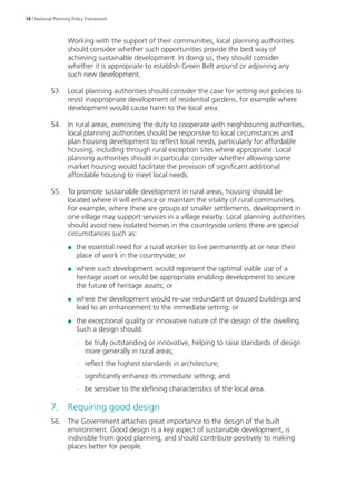 14 | National Planning Policy Framework 
Working with the support of their communities, local planning authorities 
should consider whether such opportunities provide the best way of 
achieving sustainable development. In doing so, they should consider 
whether it is appropriate to establish Green Belt around or adjoining any 
such new development. 
53. Local planning authorities should consider the case for setting out policies to 
resist inappropriate development of residential gardens, for example where 
development would cause harm to the local area. 
54. In rural areas, exercising the duty to cooperate with neighbouring authorities, 
local planning authorities should be responsive to local circumstances and 
plan housing development to reflect local needs, particularly for affordable 
housing, including through rural exception sites where appropriate. Local 
planning authorities should in particular consider whether allowing some 
market housing would facilitate the provision of significant additional 
affordable housing to meet local needs. 
55. To promote sustainable development in rural areas, housing should be 
located where it will enhance or maintain the vitality of rural communities. 
For example, where there are groups of smaller settlements, development in 
one village may support services in a village nearby. Local planning authorities 
should avoid new isolated homes in the countryside unless there are special 
circumstances such as: 
●● the essential need for a rural worker to live permanently at or near their 
place of work in the countryside; or 
●● where such development would represent the optimal viable use of a 
heritage asset or would be appropriate enabling development to secure 
the future of heritage assets; or 
●● where the development would re-use redundant or disused buildings and 
lead to an enhancement to the immediate setting; or 
●● the exceptional quality or innovative nature of the design of the dwelling. 
Such a design should: 
–– be truly outstanding or innovative, helping to raise standards of design 
more generally in rural areas; 
–– reflect the highest standards in architecture; 
–– significantly enhance its immediate setting; and 
–– be sensitive to the defining characteristics of the local area. 
7. Requiring good design 
56. The Government attaches great importance to the design of the built 
environment. Good design is a key aspect of sustainable development, is 
indivisible from good planning, and should contribute positively to making 
places better for people. 
 