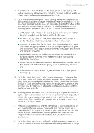 Achieving sustainable development | 15 
57. It is important to plan positively for the achievement of high quality and 
inclusive design for all development, including individual buildings, public and 
private spaces and wider area development schemes. 
58. Local and neighbourhood plans should develop robust and comprehensive 
policies that set out the quality of development that will be expected for the 
area. Such policies should be based on stated objectives for the future of the 
area and an understanding and evaluation of its defining characteristics. 
Planning policies and decisions should aim to ensure that developments: 
●● will function well and add to the overall quality of the area, not just for 
the short term but over the lifetime of the development; 
●● establish a strong sense of place, using streetscapes and buildings to 
create attractive and comfortable places to live, work and visit; 
●● optimise the potential of the site to accommodate development, create 
and sustain an appropriate mix of uses (including incorporation of green 
and other public space as part of developments) and support local facilities 
and transport networks; 
●● respond to local character and history, and reflect the identity of local 
surroundings and materials, while not preventing or discouraging 
appropriate innovation; 
●● create safe and accessible environments where crime and disorder, and the 
fear of crime, do not undermine quality of life or community cohesion; 
and 
●● are visually attractive as a result of good architecture and appropriate 
landscaping. 
59. Local planning authorities should consider using design codes where they 
could help deliver high quality outcomes. However, design policies should 
avoid unnecessary prescription or detail and should concentrate on guiding 
the overall scale, density, massing, height, landscape, layout, materials and 
access of new development in relation to neighbouring buildings and the 
local area more generally. 
60. Planning policies and decisions should not attempt to impose architectural 
styles or particular tastes and they should not stifle innovation, originality or 
initiative through unsubstantiated requirements to conform to certain 
development forms or styles. It is, however, proper to seek to promote or 
reinforce local distinctiveness. 
61. Although visual appearance and the architecture of individual buildings are 
very important factors, securing high quality and inclusive design goes 
beyond aesthetic considerations. Therefore, planning policies and decisions 
should address the connections between people and places and the 
integration of new development into the natural, built and historic 
environment. 
62. Local planning authorities should have local design review arrangements in 
place to provide assessment and support to ensure high standards of design. 
 