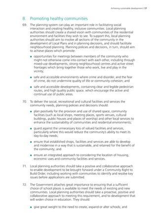 Achieving sustainable development | 17 
8. Promoting healthy communities 
69. The planning system can play an important role in facilitating social 
interaction and creating healthy, inclusive communities. Local planning 
authorities should create a shared vision with communities of the residential 
environment and facilities they wish to see. To support this, local planning 
authorities should aim to involve all sections of the community in the 
development of Local Plans and in planning decisions, and should facilitate 
neighbourhood planning. Planning policies and decisions, in turn, should aim 
to achieve places which promote: 
●● opportunities for meetings between members of the community who 
might not otherwise come into contact with each other, including through 
mixed-use developments, strong neighbourhood centres and active street 
frontages which bring together those who work, live and play in the 
vicinity; 
●● safe and accessible environments where crime and disorder, and the fear 
of crime, do not undermine quality of life or community cohesion; and 
●● safe and accessible developments, containing clear and legible pedestrian 
routes, and high quality public space, which encourage the active and 
continual use of public areas. 
70. To deliver the social, recreational and cultural facilities and services the 
community needs, planning policies and decisions should: 
●● plan positively for the provision and use of shared space, community 
facilities (such as local shops, meeting places, sports venues, cultural 
buildings, public houses and places of worship) and other local services to 
enhance the sustainability of communities and residential environments; 
●● guard against the unnecessary loss of valued facilities and services, 
particularly where this would reduce the community’s ability to meet its 
day-to-day needs; 
●● ensure that established shops, facilities and services are able to develop 
and modernise in a way that is sustainable, and retained for the benefit of 
the community; and 
●● ensure an integrated approach to considering the location of housing, 
economic uses and community facilities and services. 
71. Local planning authorities should take a positive and collaborative approach 
to enable development to be brought forward under a Community Right to 
Build Order, including working with communities to identify and resolve key 
issues before applications are submitted. 
72. The Government attaches great importance to ensuring that a sufficient 
choice of school places is available to meet the needs of existing and new 
communities. Local planning authorities should take a proactive, positive and 
collaborative approach to meeting this requirement, and to development that 
will widen choice in education. They should: 
●● give great weight to the need to create, expand or alter schools; and 
 