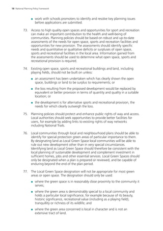 18 | National Planning Policy Framework 
●● work with schools promoters to identify and resolve key planning issues 
before applications are submitted. 
73. Access to high quality open spaces and opportunities for sport and recreation 
can make an important contribution to the health and well-being of 
communities. Planning policies should be based on robust and up‑to‑date 
assessments of the needs for open space, sports and recreation facilities and 
opportunities for new provision. The assessments should identify specific 
needs and quantitative or qualitative deficits or surpluses of open space, 
sports and recreational facilities in the local area. Information gained from 
the assessments should be used to determine what open space, sports and 
recreational provision is required. 
74. Existing open space, sports and recreational buildings and land, including 
playing fields, should not be built on unless: 
●● an assessment has been undertaken which has clearly shown the open 
space, buildings or land to be surplus to requirements; or 
●● the loss resulting from the proposed development would be replaced by 
equivalent or better provision in terms of quantity and quality in a suitable 
location; or 
●● the development is for alternative sports and recreational provision, the 
needs for which clearly outweigh the loss. 
75. Planning policies should protect and enhance public rights of way and access. 
Local authorities should seek opportunities to provide better facilities for 
users, for example by adding links to existing rights of way networks 
including National Trails. 
76. Local communities through local and neighbourhood plans should be able to 
identify for special protection green areas of particular importance to them. 
By designating land as Local Green Space local communities will be able to 
rule out new development other than in very special circumstances. 
Identifying land as Local Green Space should therefore be consistent with the 
local planning of sustainable development and complement investment in 
sufficient homes, jobs and other essential services. Local Green Spaces should 
only be designated when a plan is prepared or reviewed, and be capable of 
enduring beyond the end of the plan period. 
77. The Local Green Space designation will not be appropriate for most green 
areas or open space. The designation should only be used: 
●● where the green space is in reasonably close proximity to the community it 
serves; 
●● where the green area is demonstrably special to a local community and 
holds a particular local significance, for example because of its beauty, 
historic significance, recreational value (including as a playing field), 
tranquillity or richness of its wildlife; and 
●● where the green area concerned is local in character and is not an 
extensive tract of land. 
 