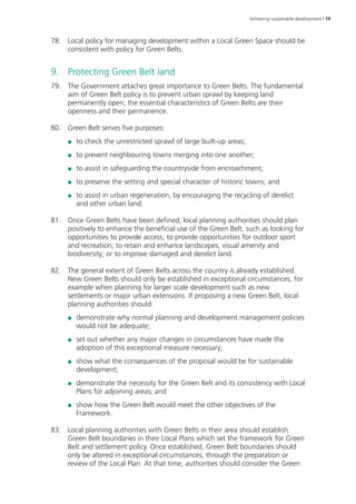 Achieving sustainable development | 19 
78. Local policy for managing development within a Local Green Space should be 
consistent with policy for Green Belts. 
9. Protecting Green Belt land 
79. The Government attaches great importance to Green Belts. The fundamental 
aim of Green Belt policy is to prevent urban sprawl by keeping land 
permanently open; the essential characteristics of Green Belts are their 
openness and their permanence. 
80. Green Belt serves five purposes: 
●● to check the unrestricted sprawl of large built-up areas; 
●● to prevent neighbouring towns merging into one another; 
●● to assist in safeguarding the countryside from encroachment; 
●● to preserve the setting and special character of historic towns; and 
●● to assist in urban regeneration, by encouraging the recycling of derelict 
and other urban land. 
81. Once Green Belts have been defined, local planning authorities should plan 
positively to enhance the beneficial use of the Green Belt, such as looking for 
opportunities to provide access; to provide opportunities for outdoor sport 
and recreation; to retain and enhance landscapes, visual amenity and 
biodiversity; or to improve damaged and derelict land. 
82. The general extent of Green Belts across the country is already established. 
New Green Belts should only be established in exceptional circumstances, for 
example when planning for larger scale development such as new 
settlements or major urban extensions. If proposing a new Green Belt, local 
planning authorities should: 
●● demonstrate why normal planning and development management policies 
would not be adequate; 
●● set out whether any major changes in circumstances have made the 
adoption of this exceptional measure necessary; 
●● show what the consequences of the proposal would be for sustainable 
development; 
●● demonstrate the necessity for the Green Belt and its consistency with Local 
Plans for adjoining areas; and 
●● show how the Green Belt would meet the other objectives of the 
Framework. 
83. Local planning authorities with Green Belts in their area should establish 
Green Belt boundaries in their Local Plans which set the framework for Green 
Belt and settlement policy. Once established, Green Belt boundaries should 
only be altered in exceptional circumstances, through the preparation or 
review of the Local Plan. At that time, authorities should consider the Green 
 