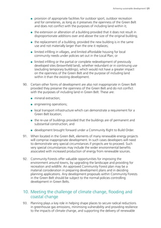 Achieving sustainable development | 21 
●● provision of appropriate facilities for outdoor sport, outdoor recreation 
and for cemeteries, as long as it preserves the openness of the Green Belt 
and does not conflict with the purposes of including land within it; 
●● the extension or alteration of a building provided that it does not result in 
disproportionate additions over and above the size of the original building; 
●● the replacement of a building, provided the new building is in the same 
use and not materially larger than the one it replaces; 
●● limited infilling in villages, and limited affordable housing for local 
community needs under policies set out in the Local Plan; or 
●● limited infilling or the partial or complete redevelopment of previously 
developed sites (brownfield land), whether redundant or in continuing use 
(excluding temporary buildings), which would not have a greater impact 
on the openness of the Green Belt and the purpose of including land 
within it than the existing development. 
90. Certain other forms of development are also not inappropriate in Green Belt 
provided they preserve the openness of the Green Belt and do not conflict 
with the purposes of including land in Green Belt. These are: 
●● mineral extraction; 
●● engineering operations; 
●● local transport infrastructure which can demonstrate a requirement for a 
Green Belt location; 
●● the re-use of buildings provided that the buildings are of permanent and 
substantial construction; and 
●● development brought forward under a Community Right to Build Order. 
91. When located in the Green Belt, elements of many renewable energy projects 
will comprise inappropriate development. In such cases developers will need 
to demonstrate very special circumstances if projects are to proceed. Such 
very special circumstances may include the wider environmental benefits 
associated with increased production of energy from renewable sources. 
92. Community Forests offer valuable opportunities for improving the 
environment around towns, by upgrading the landscape and providing for 
recreation and wildlife. An approved Community Forest plan may be a 
material consideration in preparing development plans and in deciding 
planning applications. Any development proposals within Community Forests 
in the Green Belt should be subject to the normal policies controlling 
development in Green Belts. 
10. Meeting the challenge of climate change, flooding and 
coastal change 
93. Planning plays a key role in helping shape places to secure radical reductions 
in greenhouse gas emissions, minimising vulnerability and providing resilience 
to the impacts of climate change, and supporting the delivery of renewable 
 