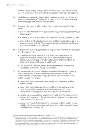 22 | National Planning Policy Framework 
and low carbon energy and associated infrastructure. This is central to the 
economic, social and environmental dimensions of sustainable development. 
94. Local planning authorities should adopt proactive strategies to mitigate and 
adapt to climate change,16 taking full account of flood risk, coastal change 
and water supply and demand considerations. 
95. To support the move to a low carbon future, local planning authorities 
should: 
●● plan for new development in locations and ways which reduce greenhouse 
gas emissions; 
●● actively support energy efficiency improvements to existing buildings; and 
●● when setting any local requirement for a building’s sustainability, do so in 
a way consistent with the Government’s zero carbon buildings policy and 
adopt nationally described standards. 
96. In determining planning applications, local planning authorities should expect 
new development to: 
●● comply with adopted Local Plan policies on local requirements for 
decentralised energy supply unless it can be demonstrated by the 
applicant, having regard to the type of development involved and its 
design, that this is not feasible or viable; and 
●● take account of landform, layout, building orientation, massing and 
landscaping to minimise energy consumption. 
97. To help increase the use and supply of renewable and low carbon energy, 
local planning authorities should recognise the responsibility on all 
communities to contribute to energy generation from renewable or low 
carbon sources. They should: 
●● have a positive strategy to promote energy from renewable and low 
carbon sources; 
●● design their policies to maximise renewable and low carbon energy 
development while ensuring that adverse impacts are addressed 
satisfactorily, including cumulative landscape and visual impacts; 
●● consider identifying suitable areas for renewable and low carbon energy 
sources, and supporting infrastructure, where this would help secure the 
development of such sources;17 
●● support community-led initiatives for renewable and low carbon energy, 
including developments outside such areas being taken forward through 
neighbourhood planning; and 
16 In line with the objectives and provisions of the Climate Change Act 2008. 
17 In assessing the likely impacts of potential wind energy development when identifying suitable areas, and in determining 
planning applications for such development, planning authorities should follow the approach set out in the National 
Policy Statement for Renewable Energy Infrastructure (read with the relevant sections of the Overarching National Policy 
Statement for Energy Infrastructure, including that on aviation impacts). Where plans identify areas as suitable for 
renewable and low-carbon energy development, they should make clear what criteria have determined their selection, 
including for what size of development the areas are considered suitable. 
 