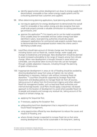Achieving sustainable development | 23 
●● identify opportunities where development can draw its energy supply from 
decentralised, renewable or low carbon energy supply systems and for 
co-locating potential heat customers and suppliers. 
98. When determining planning applications, local planning authorities should: 
●● not require applicants for energy development to demonstrate the overall 
need for renewable or low carbon energy and also recognise that even 
small-scale projects provide a valuable contribution to cutting greenhouse 
gas emissions; and 
●● approve the application18 if its impacts are (or can be made) acceptable. 
Once suitable areas for renewable and low carbon energy have been 
identified in plans, local planning authorities should also expect 
subsequent applications for commercial scale projects outside these areas 
to demonstrate that the proposed location meets the criteria used in 
identifying suitable areas. 
99. Local Plans should take account of climate change over the longer term, 
including factors such as flood risk, coastal change, water supply and 
changes to biodiversity and landscape. New development should be planned 
to avoid increased vulnerability to the range of impacts arising from climate 
change. When new development is brought forward in areas which are 
vulnerable, care should be taken to ensure that risks can be managed 
through suitable adaptation measures, including through the planning 
of green infrastructure. 
100. Inappropriate development in areas at risk of flooding should be avoided by 
directing development away from areas at highest risk, but where 
development is necessary, making it safe without increasing flood risk 
elsewhere.19 Local Plans should be supported by Strategic Flood Risk 
Assessment and develop policies to manage flood risk from all sources, 
taking account of advice from the Environment Agency and other relevant 
flood risk management bodies, such as lead local flood authorities and 
internal drainage boards. Local Plans should apply a sequential, risk-based 
approach to the location of development to avoid where possible flood risk 
to people and property and manage any residual risk, taking account of the 
impacts of climate change, by: 
●● applying the Sequential Test; 
●● if necessary, applying the Exception Test; 
●● safeguarding land from development that is required for current and 
future flood management; 
●● using opportunities offered by new development to reduce the causes and 
impacts of flooding; and 
●● where climate change is expected to increase flood risk so that some 
existing development may not be sustainable in the long-term, seeking 
18 Unless material considerations indicate otherwise. 
19 Technical guidance on flood risk published alongside this Framework sets out how this policy should be implemented. 
 
