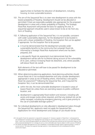 24 | National Planning Policy Framework 
opportunities to facilitate the relocation of development, including 
housing, to more sustainable locations. 
101. The aim of the Sequential Test is to steer new development to areas with the 
lowest probability of flooding. Development should not be allocated or 
permitted if there are reasonably available sites appropriate for the proposed 
development in areas with a lower probability of flooding. The Strategic 
Flood Risk Assessment will provide the basis for applying this test. A 
sequential approach should be used in areas known to be at risk from any 
form of flooding. 
102. If, following application of the Sequential Test, it is not possible, consistent 
with wider sustainability objectives, for the development to be located in 
zones with a lower probability of flooding, the Exception Test can be applied 
if appropriate. For the Exception Test to be passed: 
●● it must be demonstrated that the development provides wider 
sustainability benefits to the community that outweigh flood risk, 
informed by a Strategic Flood Risk Assessment where one has been 
prepared; and 
●● a site-specific flood risk assessment must demonstrate that the 
development will be safe for its lifetime taking account of the vulnerability 
of its users, without increasing flood risk elsewhere, and, where possible, 
will reduce flood risk overall. 
Both elements of the test will have to be passed for development to be 
allocated or permitted. 
103. When determining planning applications, local planning authorities should 
ensure flood risk is not increased elsewhere and only consider development 
appropriate in areas at risk of flooding where, informed by a site-specific 
flood risk assessment20 following the Sequential Test, and if required the 
Exception Test, it can be demonstrated that: 
●● within the site, the most vulnerable development is located in areas of 
lowest flood risk unless there are overriding reasons to prefer a different 
location; and 
●● development is appropriately flood resilient and resistant, including safe 
access and escape routes where required, and that any residual risk can be 
safely managed, including by emergency planning; and it gives priority to 
the use of sustainable drainage systems.21 
104. For individual developments on sites allocated in development plans through 
the Sequential Test, applicants need not apply the Sequential Test. 
Applications for minor development and changes of use should not be 
20 A site-specific flood risk assessment is required for proposals of 1 hectare or greater in Flood Zone 1; all proposals for 
new development (including minor development and change of use) in Flood Zones 2 and 3, or in an area within Flood 
Zone 1 which has critical drainage problems (as notified to the local planning authority by the Environment Agency); and 
where proposed development or a change of use to a more vulnerable class may be subject to other sources of flooding. 
21 The Floods and Water Management Act 2010 establishes a Sustainable Drainage Systems Approving Body in unitary or 
county councils. This body must approve drainage systems in new developments and re-developments before 
construction begins. 
 