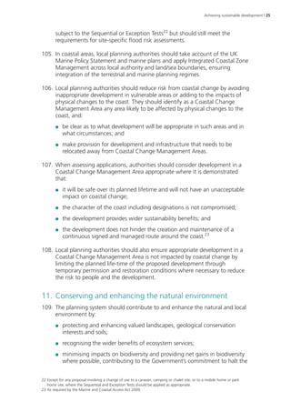 Achieving sustainable development | 25 
subject to the Sequential or Exception Tests22 but should still meet the 
requirements for site-specific flood risk assessments. 
105. In coastal areas, local planning authorities should take account of the UK 
Marine Policy Statement and marine plans and apply Integrated Coastal Zone 
Management across local authority and land/sea boundaries, ensuring 
integration of the terrestrial and marine planning regimes. 
106. Local planning authorities should reduce risk from coastal change by avoiding 
inappropriate development in vulnerable areas or adding to the impacts of 
physical changes to the coast. They should identify as a Coastal Change 
Management Area any area likely to be affected by physical changes to the 
coast, and: 
●● be clear as to what development will be appropriate in such areas and in 
what circumstances; and 
●● make provision for development and infrastructure that needs to be 
relocated away from Coastal Change Management Areas. 
107. When assessing applications, authorities should consider development in a 
Coastal Change Management Area appropriate where it is demonstrated 
that: 
●● it will be safe over its planned lifetime and will not have an unacceptable 
impact on coastal change; 
●● the character of the coast including designations is not compromised; 
●● the development provides wider sustainability benefits; and 
●● the development does not hinder the creation and maintenance of a 
continuous signed and managed route around the coast.23 
108. Local planning authorities should also ensure appropriate development in a 
Coastal Change Management Area is not impacted by coastal change by 
limiting the planned life-time of the proposed development through 
temporary permission and restoration conditions where necessary to reduce 
the risk to people and the development. 
11. Conserving and enhancing the natural environment 
109. The planning system should contribute to and enhance the natural and local 
environment by: 
●● protecting and enhancing valued landscapes, geological conservation 
interests and soils; 
●● recognising the wider benefits of ecosystem services; 
●● minimising impacts on biodiversity and providing net gains in biodiversity 
where possible, contributing to the Government’s commitment to halt the 
22 Except for any proposal involving a change of use to a caravan, camping or chalet site, or to a mobile home or park 
home site, where the Sequential and Exception Tests should be applied as appropriate. 
23 As required by the Marine and Coastal Access Act 2009. 
 