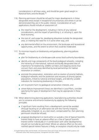 Achieving sustainable development | 27 
considerations in all these areas, and should be given great weight in 
National Parks and the Broads.25 
116. Planning permission should be refused for major developments in these 
designated areas except in exceptional circumstances and where it can be 
demonstrated they are in the public interest. Consideration of such 
applications should include an assessment of: 
●● the need for the development, including in terms of any national 
considerations, and the impact of permitting it, or refusing it, upon the 
local economy; 
●● the cost of, and scope for, developing elsewhere outside the designated 
area, or meeting the need for it in some other way; and 
●● any detrimental effect on the environment, the landscape and recreational 
opportunities, and the extent to which that could be moderated. 
117. To minimise impacts on biodiversity and geodiversity, planning policies 
should: 
●● plan for biodiversity at a landscape-scale across local authority boundaries; 
●● identify and map components of the local ecological networks, including 
the hierarchy of international, national and locally designated sites of 
importance for biodiversity, wildlife corridors and stepping stones that 
connect them and areas identified by local partnerships for habitat 
restoration or creation; 
●● promote the preservation, restoration and re-creation of priority habitats, 
ecological networks and the protection and recovery of priority species 
populations, linked to national and local targets, and identify suitable 
indicators for monitoring biodiversity in the plan; 
●● aim to prevent harm to geological conservation interests; and 
●● where Nature Improvement Areas are identified in Local Plans, consider 
specifying the types of development that may be appropriate in these 
Areas. 
118. When determining planning applications, local planning authorities should 
aim to conserve and enhance biodiversity by applying the following 
principles: 
●● if significant harm resulting from a development cannot be avoided 
(through locating on an alternative site with less harmful impacts), 
adequately mitigated, or, as a last resort, compensated for, then planning 
permission should be refused; 
●● proposed development on land within or outside a Site of Special Scientific 
Interest likely to have an adverse effect on a Site of Special Scientific 
Interest (either individually or in combination with other developments) 
should not normally be permitted. Where an adverse effect on the site’s 
notified special interest features is likely, an exception should only be made 
25 English National Parks and the Broads: UK Government Vision and Circular 2010 provides further guidance and 
information about their statutory purposes, management and other matters. 
 