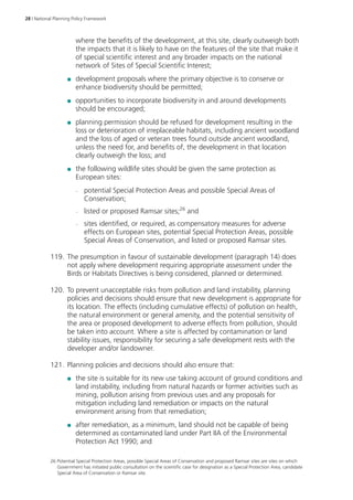 28 | National Planning Policy Framework 
where the benefits of the development, at this site, clearly outweigh both 
the impacts that it is likely to have on the features of the site that make it 
of special scientific interest and any broader impacts on the national 
network of Sites of Special Scientific Interest; 
●● development proposals where the primary objective is to conserve or 
enhance biodiversity should be permitted; 
●● opportunities to incorporate biodiversity in and around developments 
should be encouraged; 
●● planning permission should be refused for development resulting in the 
loss or deterioration of irreplaceable habitats, including ancient woodland 
and the loss of aged or veteran trees found outside ancient woodland, 
unless the need for, and benefits of, the development in that location 
clearly outweigh the loss; and 
●● the following wildlife sites should be given the same protection as 
European sites: 
–– potential Special Protection Areas and possible Special Areas of 
Conservation; 
–– listed or proposed Ramsar sites;26 and 
–– sites identified, or required, as compensatory measures for adverse 
effects on European sites, potential Special Protection Areas, possible 
Special Areas of Conservation, and listed or proposed Ramsar sites. 
119. The presumption in favour of sustainable development (paragraph 14) does 
not apply where development requiring appropriate assessment under the 
Birds or Habitats Directives is being considered, planned or determined. 
120. To prevent unacceptable risks from pollution and land instability, planning 
policies and decisions should ensure that new development is appropriate for 
its location. The effects (including cumulative effects) of pollution on health, 
the natural environment or general amenity, and the potential sensitivity of 
the area or proposed development to adverse effects from pollution, should 
be taken into account. Where a site is affected by contamination or land 
stability issues, responsibility for securing a safe development rests with the 
developer and/or landowner. 
121. Planning policies and decisions should also ensure that: 
●● the site is suitable for its new use taking account of ground conditions and 
land instability, including from natural hazards or former activities such as 
mining, pollution arising from previous uses and any proposals for 
mitigation including land remediation or impacts on the natural 
environment arising from that remediation; 
●● after remediation, as a minimum, land should not be capable of being 
determined as contaminated land under Part IIA of the Environmental 
Protection Act 1990; and 
26 Potential Special Protection Areas, possible Special Areas of Conservation and proposed Ramsar sites are sites on which 
Government has initiated public consultation on the scientific case for designation as a Special Protection Area, candidate 
Special Area of Conservation or Ramsar site. 
 