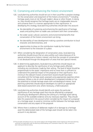 30 | National Planning Policy Framework 
12. Conserving and enhancing the historic environment 
126. Local planning authorities should set out in their Local Plan a positive strategy 
for the conservation and enjoyment of the historic environment,29 including 
heritage assets most at risk through neglect, decay or other threats. In doing 
so, they should recognise that heritage assets are an irreplaceable resource 
and conserve them in a manner appropriate to their significance. In 
developing this strategy, local planning authorities should take into account: 
●● the desirability of sustaining and enhancing the significance of heritage 
assets and putting them to viable uses consistent with their conservation; 
●● the wider social, cultural, economic and environmental benefits that 
conservation of the historic environment can bring; 
●● the desirability of new development making a positive contribution to local 
character and distinctiveness; and 
●● opportunities to draw on the contribution made by the historic 
environment to the character of a place. 
127. When considering the designation of conservation areas, local planning 
authorities should ensure that an area justifies such status because of its 
special architectural or historic interest, and that the concept of conservation 
is not devalued through the designation of areas that lack special interest. 
128. In determining applications, local planning authorities should require an 
applicant to describe the significance of any heritage assets affected, 
including any contribution made by their setting. The level of detail should be 
proportionate to the assets’ importance and no more than is sufficient to 
understand the potential impact of the proposal on their significance. As a 
minimum the relevant historic environment record should have been 
consulted and the heritage assets assessed using appropriate expertise where 
necessary. Where a site on which development is proposed includes or has 
the potential to include heritage assets with archaeological interest, local 
planning authorities should require developers to submit an appropriate 
desk-based assessment and, where necessary, a field evaluation. 
129. Local planning authorities should identify and assess the particular 
significance of any heritage asset that may be affected by a proposal 
(including by development affecting the setting of a heritage asset) taking 
account of the available evidence and any necessary expertise. They should 
take this assessment into account when considering the impact of a proposal 
on a heritage asset, to avoid or minimise conflict between the heritage asset’s 
conservation and any aspect of the proposal. 
130. Where there is evidence of deliberate neglect of or damage to a heritage 
asset the deteriorated state of the heritage asset should not be taken into 
account in any decision. 
29 The principles and policies set out in this section apply to the heritage-related consent regimes for which local planning 
authorities are responsible under the Planning (Listed Buildings and Conservation Areas) Act 1990, as well as to 
plan-making and decision-taking. 
 
