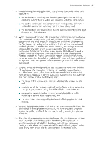Achieving sustainable development | 31 
131. In determining planning applications, local planning authorities should take 
account of: 
●● the desirability of sustaining and enhancing the significance of heritage 
assets and putting them to viable uses consistent with their conservation; 
●● the positive contribution that conservation of heritage assets can make to 
sustainable communities including their economic vitality; and 
●● the desirability of new development making a positive contribution to local 
character and distinctiveness. 
132. When considering the impact of a proposed development on the significance 
of a designated heritage asset, great weight should be given to the asset’s 
conservation. The more important the asset, the greater the weight should 
be. Significance can be harmed or lost through alteration or destruction of 
the heritage asset or development within its setting. As heritage assets are 
irreplaceable, any harm or loss should require clear and convincing 
justification. Substantial harm to or loss of a grade II listed building, park or 
garden should be exceptional. Substantial harm to or loss of designated 
heritage assets of the highest significance, notably scheduled monuments, 
protected wreck sites, battlefields, grade I and II* listed buildings, grade I and 
II* registered parks and gardens, and World Heritage Sites, should be wholly 
exceptional. 
133. Where a proposed development will lead to substantial harm to or total loss 
of significance of a designated heritage asset, local planning authorities 
should refuse consent, unless it can be demonstrated that the substantial 
harm or loss is necessary to achieve substantial public benefits that outweigh 
that harm or loss, or all of the following apply: 
●● the nature of the heritage asset prevents all reasonable uses of the site; 
and 
●● no viable use of the heritage asset itself can be found in the medium term 
through appropriate marketing that will enable its conservation; and 
●● conservation by grant-funding or some form of charitable or public 
ownership is demonstrably not possible; and 
●● the harm or loss is outweighed by the benefit of bringing the site back 
into use. 
134. Where a development proposal will lead to less than substantial harm to the 
significance of a designated heritage asset, this harm should be weighed 
against the public benefits of the proposal, including securing its optimum 
viable use. 
135. The effect of an application on the significance of a non-designated heritage 
asset should be taken into account in determining the application. In 
weighing applications that affect directly or indirectly non designated 
heritage assets, a balanced judgement will be required having regard to the 
scale of any harm or loss and the significance of the heritage asset. 
 