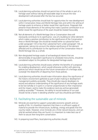 32 | National Planning Policy Framework 
136. Local planning authorities should not permit loss of the whole or part of a 
heritage asset without taking all reasonable steps to ensure the new 
development will proceed after the loss has occurred. 
137. Local planning authorities should look for opportunities for new development 
within Conservation Areas and World Heritage Sites and within the setting of 
heritage assets to enhance or better reveal their significance. Proposals that 
preserve those elements of the setting that make a positive contribution to or 
better reveal the significance of the asset should be treated favourably. 
138. Not all elements of a World Heritage Site or Conservation Area will 
necessarily contribute to its significance. Loss of a building (or other element) 
which makes a positive contribution to the significance of the Conservation 
Area or World Heritage Site should be treated either as substantial harm 
under paragraph 133 or less than substantial harm under paragraph 134, as 
appropriate, taking into account the relative significance of the element 
affected and its contribution to the significance of the Conservation Area or 
World Heritage Site as a whole. 
139. Non-designated heritage assets of archaeological interest that are 
demonstrably of equivalent significance to scheduled monuments, should be 
considered subject to the policies for designated heritage assets. 
140. Local planning authorities should assess whether the benefits of a proposal 
for enabling development, which would otherwise conflict with planning 
policies but which would secure the future conservation of a heritage asset, 
outweigh the disbenefits of departing from those policies. 
141. Local planning authorities should make information about the significance of 
the historic environment gathered as part of plan-making or development 
management publicly accessible. They should also require developers to 
record and advance understanding of the significance of any heritage assets 
to be lost (wholly or in part) in a manner proportionate to their importance 
and the impact, and to make this evidence (and any archive generated) 
publicly accessible.30 However, the ability to record evidence of our past 
should not be a factor in deciding whether such loss should be permitted. 
13. Facilitating the sustainable use of minerals 
142. Minerals are essential to support sustainable economic growth and our 
quality of life. It is therefore important that there is a sufficient supply of 
material to provide the infrastructure, buildings, energy and goods that the 
country needs. However, since minerals are a finite natural resource, and can 
only be worked where they are found, it is important to make best use of 
them to secure their long-term conservation. 
143. In preparing Local Plans, local planning authorities should: 
30 Copies of evidence should be deposited with the relevant Historic Environment Record, and any archives with a local 
museum or other public depository. 
 